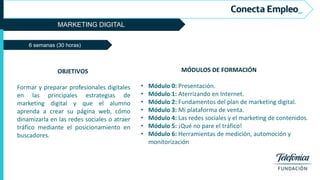 MARKETING DIGITAL
OBJETIVOS
Formar y preparar profesionales digitales
en las principales estrategias de
marketing digital y que el alumno
aprenda a crear su página web, cómo
dinamizarla en las redes sociales o atraer
tráfico mediante el posicionamiento en
buscadores.
MÓDULOS DE FORMACIÓN
• Módulo 0: Presentación.
• Módulo 1: Aterrizando en Internet.
• Módulo 2: Fundamentos del plan de marketing digital.
• Módulo 3: Mi plataforma de venta.
• Módulo 4: Las redes sociales y el marketing de contenidos.
• Módulo 5: ¡Qué no pare el tráfico!
• Módulo 6: Herramientas de medición, automoción y
monitorización
6 semanas (30 horas)
 