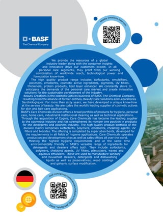 12
We provide the resources of a global
industry leader along with the consumer insights
and innovative drive our customers expect. In all
personal care segments, they profit from our winning
combination of worldwide reach, technological power and
formulation know-how.
The high quality product range includes surfactants, emulsifiers,
polymers, emollients, cosmetic active ingredients, pigments, UV filters,
thickeners, protein products, lipid layer enhancer. We constantly strive to
anticipate the demands of the personal care market and create innovative
solutions for the sustainable development of the industry.
Beauty Creations is the cosmetic actives business of BASF, The Chemical Company,
resulting from the alliance of former entities, Beauty Care Solutions and Laboratories
Serobiologiques. For more than sixty years, we have developed a unique know-how
at the service of beauty. We are today the world’s leading supplier of cosmetic actives
for skin and hair care applications.
BASF’s Care Chemicals division offers a broad portfolio of products for hygiene, personal
care, home care, industrial & institutional cleaning as well as technical applications.
Through the acquisition of Cognis, Care Chemicals has become the leading supplier
to the cosmetics industry and has strengthened its number one position in products
for the detergents and cleaners industry. The high quality product portfolio of the
division mainly comprises surfactants, polymers, emollients, chelating agents, UV
filters and biocides. The offering is completed by super absorbents, developed for
the requirements in all fields of hygiene applications. Care Chemicals operates
production and development sites as well as sales offices all over the world.
Meeting the highest hygiene requirements and at the same time
environmentally friendly – BASF’s versatile range of ingredients for
detergents and cleaners offers both. They include surfactants,
polymers, chelating agents, UV filters, plasticizers, waxes and
aqueous emulsions. These are used to manufacture sanitary
and household cleaners, detergents and dishwashing
liquids as well as preservatives, wood coatings
and galvanic surface modification.
beauty-creations.basf.
com
basf.com/group/corp
orate/en/industry/HOM
E_PERSONAL_CARE
 