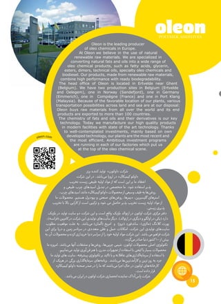 15
Oleon is the leading producer
of oleo chemicals in Europe.
At Oleon we believe in the use of natural
renewable raw materials. We are specialized in
converting natural fats and oils into a wide range of
oleo chemical products, such as fatty acids, glycerin,
esters, dimers, technical oils, specialty oleo chemicals and
biodiesel. Our products, made from renewable raw materials,
combine high performance with ready biodegradability.
The head office of Oleon is located in Ertvelde near Ghent
(Belgium). We have two production sites in Belgium (Ertvelde
and Oelegem), one in Norway (Sandefjord), one in Germany
(Emmerich), one in Compiègne (France) and one in Port Klang
(Malaysia). Because of the favorable location of our plants, various
transportation possibilities across land and sea are at our disposal:
Oleon buys raw materials from all over the world and its end
products are exported to more than 100 countries.
The chemistry of fats and oils and their derivatives is our key
technology. Today we manufacture our high quality products
in modern facilities with state of the art technology. Thanks
to well-contemplated investments, mainly based on own
developed technology, our plants are the most recent and
the most efficient. Ambitious investment programs
are running in each of our factories which put us
at the top of the oleo chemical scene.
‫برتر‬ ‫کننده‬ ‫تولید‬ »‫«اولئون‬ ‫شرکت‬
‫شرکت‬ ‫این‬ ‫در‬ .‫‌باشد‬‫ی‬‫م‬ ‫اروپا‬ ‫در‬ »‫کیمیکال‬ ‫«اولئو‬
‫تخریب‬ ‫زیست‬ ‫طبیعی‬ ‫اولیه‬ ‫مواد‬ ‫از‬ ‫که‬ ‫است‬ ‫این‬ ‫بر‬ ‫ما‬ ‫اعتقاد‬
‫و‬ ‫طبیعی‬ ‫چرب‬ ‫‌های‬‫د‬‫اسی‬ ‫تبدیل‬ ‫در‬ ‫متخصص‬ ‫ما‬ .‫شود‬ ‫استفاده‬ ‫پذیر‬
،‫چرب‬‫‌های‬‫د‬‫اسی‬‫مانند‬»‫کیمیکال‬‫«اولئو‬‫محصوالت‬‫از‬‫وسیعی‬‫طیف‬‫به‬‫‌ها‬‫ن‬‫روغ‬
‫ما‬ ‫محصوالت‬ .‫هستیم‬ ‫بیودیزل‬ ‫و‬ ‫صنعتی‬ ‫‌های‬‫ن‬‫روغ‬ ،‫دیمرها‬ ،‫گلیسیرین‬ ‫استرهای‬
‫تخریب‬ ‫با‬ ‫باال‬ ‫کارایی‬ ‫از‬ ‫است‬ ‫ترکیبی‬ ‫و‬ ‫شود‬ ‫می‬ ‫حاصل‬ ‫پذیر‬ ‫تخریب‬ ‫زیست‬ ‫اولیه‬ ‫مواد‬ ‫از‬
.‫زیستی‬‫پذیری‬
‫بلژیک‬ ‫در‬ ‫تولید‬ ‫سایت‬ ‫دو‬ ‫شرکت‬ ‫این‬ ‫و‬ ‫است‬ ‫واقع‬ ‫بلژیک‬ ‫ارتوالد‬ ‫در‬ ‫اولئون‬ ‫شرکت‬ ‫مرکزی‬ ‫دفتر‬
،)‫(فرانسه‬‫کامپین‬‫در‬‫شرکت‬‫این‬‫تولیدی‬‫‌های‬‫ت‬‫سای‬‫دیگر‬.)‫ارتوالد‬‫در‬‫دیگری‬‫و‬‫اولگم‬‫در‬‫(یکی‬‫دارد‬
‫مطلوب‬ ‫موقعیت‬ ‫علت‬ ‫به‬ .‫‌باشد‬‫ی‬‫م‬ )‫(آلمان‬ ‫امریخ‬ ‫و‬ )‫(نروژ‬ ‫ساندفورد‬ ،)‫(مالزی‬ ‫کالنگ‬ ‫پورت‬
‫این‬ ‫برای‬ ‫دریا‬ ‫و‬ ‫زمین‬ ‫سرتاسر‬ ‫در‬ ‫متعددی‬ ‫نقلی‬ ‫و‬ ‫حمل‬ ‫امکانات‬ ،‫شرکت‬ ‫این‬ ‫تولیدی‬ ‫‌های‬‫ت‬‫سای‬
‫به‬‫آن‬‫محصوالت‬‫و‬‫کرده‬‫خریداری‬‫دنیا‬‫سراسر‬‫از‬‫را‬‫خود‬‫اولیه‬‫مواد‬‫شرکت‬‫این‬.‫باشد‬‫می‬‫فراهم‬‫شرکت‬
.‫‌گردد‬‫ی‬‫م‬‫صادر‬‫دنیا‬‫کشور‬100‫از‬‫بیش‬
‫ما‬ ‫امروزه‬ .‫‌باشد‬‫ی‬‫م‬ ‫آنها‬ ‫مشتقات‬ ‫و‬ ‫‌ها‬‫ن‬‫روغ‬ ،‫‌ها‬‫ی‬‫چرب‬ ‫شیمی‬ ،‫اولئون‬ ‫محصوالت‬ ‫اصلی‬ ‫تکنولوژی‬
.‫‌نماییم‬‫ی‬‫م‬‫تولید‬‫‌آوری‬‫ن‬‫ف‬‫هنر‬‫با‬‫مدرن‬‫تجهیزات‬‫از‬‫استفاده‬‫با‬‫کیفتی‬‫با‬‫بسیار‬‫محصوالت‬
‫ما‬ ‫تولید‬ ‫های‬ ‫سایت‬ ،‫پیشرفته‬ ‫تکنولوژی‬ ‫بر‬ ‫تاکید‬ ‫با‬ ‫و‬ ‫عاقالنه‬ ‫‌های‬‫ی‬‫‌گذار‬‫ه‬‫سرمای‬ ‫از‬ ‫استفاده‬ ‫با‬
‫از‬ ‫هریک‬ ‫در‬ ‫بزرگی‬ ‫‌گذاری‬‫ه‬‫سرمای‬ ‫‌های‬‫ه‬‫برنام‬ .‫‌باشند‬‫ی‬‫م‬ ‫‌ها‬‫ن‬‫کارآمدتری‬ ‫و‬ ‫ترین‬ ‫روز‬ ‫به‬ ‫جزء‬
»‫کیمیکالز‬ ‫«اولئو‬ ‫صحنه‬ ‫صدر‬ ‫در‬ ‫را‬ ‫ما‬ ‫که‬ ‫‌باشند‬‫ی‬‫م‬ ‫اجرا‬ ‫حال‬ ‫در‬ ‫اولئون‬ ‫‌های‬‫ه‬‫کارخان‬
.‫است‬‫داده‬‫قرار‬
.‫‌باشد‬‫ی‬‫م‬‫ایران‬‫در‬‫اولئون‬‫شرکت‬‫انحصاری‬‫نماینده‬‫ک‬‫‌آدا‬‫س‬‫پا‬‫شرکت‬
oleon.com
 