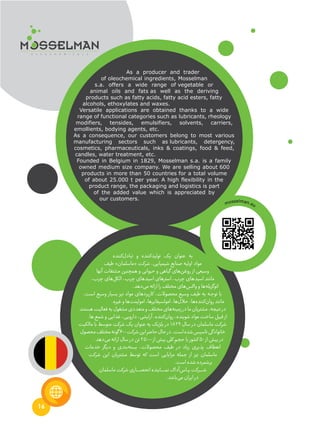 16
As a producer and trader
of oleochemical ingredients, Mosselman
s.a. offers a wide range of vegetable or
animal oils and fats as well as the deriving
products such as fatty acids, fatty acid esters, fatty
alcohols, ethoxylates and waxes.
Versatile applications are obtained thanks to a wide
range of functional categories such as lubricants, rheology
modifiers, tensides, emulsifiers, solvents, carriers,
emollients, bodying agents, etc.
As a consequence, our customers belong to most various
manufacturing sectors such as lubricants, detergency,
cosmetics, pharmaceuticals, inks & coatings, food & feed,
candles, water treatment, etc.
Founded in Belgium in 1829, Mosselman s.a. is a family
owned medium size company. We are selling about 600
products in more than 50 countries for a total volume
of about 25.000 t per year. A high flexibility in the
product range, the packaging and logistics is part
of the added value which is appreciated by
our customers.
‫‌کننده‬‫ل‬‫تباد‬ ‫و‬ ‫‌کننده‬‫د‬‫تولی‬ ‫یک‬ ‫عنوان‬ ‫به‬
‫طیف‬ »‫«ماسلمان‬ ‫شرکت‬ ،‫شیمیایی‬ ‫صنایع‬ ‫اولیه‬ ‫مواد‬
‫آنها‬ ‫مشتقات‬ ‫همچنین‬ ‫و‬ ‫حیوانی‬ ‫و‬ ‫گیاهی‬ ‫‌های‬‫ن‬‫روغ‬ ‫از‬ ‫وسیعی‬
،‫چرب‬ ‫‌های‬‫ل‬‫الک‬ ،‫چرب‬ ‫اسیدهای‬ ‫استرهای‬ ،‫چرب‬ ‫اسیدهای‬ ‫مانند‬
.‫‌دهد‬‫ی‬‫م‬‫ارائه‬‫را‬‫مختلف‬‫‌های‬‫س‬‫واک‬‫و‬‫‌ها‬‫ه‬‫اتوگزیل‬
،‫است‬ ‫وسیع‬ ‫بسیار‬ ‫نیز‬ ‫مواد‬ ‫کاربردهای‬ ،‫محصوالت‬ ‫وسیع‬ ‫طیف‬ ‫به‬ ‫ـه‬‫ج‬‫تو‬ ‫با‬
.‫غیره‬‫و‬‫‌ها‬‫ت‬‫امولین‬،‫امولسیفایرها‬،‫‌ها‬‫ل‬‫حال‬،‫‌ها‬‫ه‬‫‌کنند‬‫ن‬‫روا‬‫مانند‬
‫ـد‬‫ن‬‫هست‬‫فعالیت‬‫به‬‫مشغول‬‫متعددی‬‫و‬‫مختلف‬‫‌های‬‫ه‬‫زمین‬‫در‬‫ما‬‫مشتریان‬،‫نتیجه‬‫در‬
.‫ها‬‫شمع‬‫و‬‫غذایی‬،‫دارویی‬،‫آرایشی‬،‫‌کننده‬‫ن‬‫روا‬،‫شوینده‬‫مواد‬‫ساخت‬‫قبیل‬‫از‬
‫مالکیت‬ ‫با‬ ‫متوسط‬ ‫شرکت‬ ‫یک‬ ‫عنوان‬ ‫به‬ ‫بلژیک‬ ‫در‬ 1829 ‫سال‬ ‫در‬ ‫ماسلمان‬ ‫شرکت‬
‫محصول‬‫مختلف‬‫گونه‬۶00‫شرکت‬‫این‬‫حاضر‬‫حال‬‫در‬.‫است‬‫شده‬‫تاسیس‬‫خانوادگی‬
.‫‌دهد‬‫ی‬‫م‬‫ارائه‬‫سال‬‫در‬‫تن‬2۵000‫از‬‫بیش‬‫کلی‬‫حجم‬‫با‬‫کشور‬۵0‫از‬‫بیش‬‫در‬
‫خدمات‬ ‫دیگر‬ ‫و‬ ‫‌بندی‬‫ه‬‫بست‬ ،‫محصوالت‬ ‌‫ف‬‫طی‬ ‫در‬ ‫زیاد‬ ‫پذیری‬ ‫انعطاف‬
‫شرکت‬ ‫این‬ ‫مشتریان‬ ‫توسط‬ ‫که‬ ‫است‬ ‫مزایایی‬ ‫جمله‬ ‫از‬ ‫نیز‬ ‫ماسلمان‬
.‫است‬‫شده‬‫برشمرده‬
‫ماسلمان‬‫شرکت‬‫ـاری‬‫ـ‬‫ـ‬‫ـ‬‫ـ‬‫ـ‬‫ص‬‫انح‬‫ـاینده‬‫ـ‬‫ـ‬‫ـ‬‫ـ‬‫ـ‬‫ـ‬‫م‬‫ن‬‫‌آداک‬‫س‬‫ـا‬‫ـ‬‫ـ‬‫پ‬‫ـرکت‬‫ـ‬‫ـ‬‫ـ‬‫ـ‬‫ـ‬‫ش‬
.‫‌باشد‬‫ی‬‫م‬‫ایران‬‫در‬
mosselman.eu
 