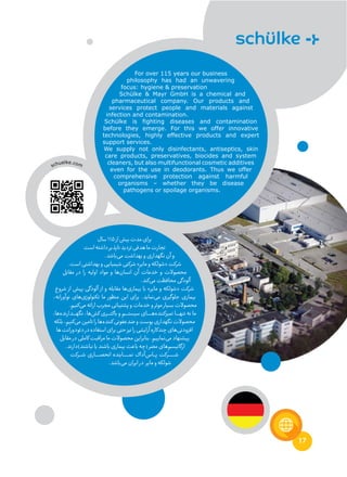 17
‫سال‬11۵‫از‬‫بیش‬‫مدت‬‫برای‬
‫است‬‫داشته‬‫ناپذیر‬‫تردید‬‫هدفی‬‫ما‬‫تجارت‬
.‫‌باشد‬‫ی‬‫م‬‫بهداشت‬‫و‬‫نگهداری‬‫آن‬‫و‬
.‫است‬‫بهداشتی‬‫و‬‫شیمیایی‬‫شرکتی‬»‫مایر‬‫و‬‫«شولکه‬‫شرکت‬
‫مقابل‬ ‫در‬ ‫را‬ ‫اولیه‬ ‫مواد‬ ‫و‬ ‫‌ها‬‫ن‬‫انسا‬ ‫آن‬ ‫خدمات‬ ‫و‬ ‫محصوالت‬
.‫‌کند‬‫ی‬‫م‬‫محافظت‬‫آلودگی‬
‫شروع‬ ‫از‬ ‫پیش‬ ‫آلودگی‬ ‫از‬ ‫و‬ ‫مقابله‬ ‫‌ها‬‫ی‬‫بیمار‬ ‫با‬ »‫مایر‬ ‫و‬ ‫«شولکه‬ ‫شرکت‬
،‫نوآورانه‬ ‫‌های‬‫ی‬‫تکنولوژ‬ ‫ما‬ ‫منظور‬ ‫این‬ ‫برای‬ .‫‌نماید‬‫ی‬‫م‬ ‫جلوگیری‬ ‫بیماری‬
.‫‌کنیم‬‫ی‬‫م‬‫ارائه‬‫مجرب‬‫پشتیبانی‬‫و‬‫خدمات‬‫و‬‫موثر‬‫بسیار‬‫محصوالت‬
،‫‌ها‬‫ه‬‫ـدارند‬‫ـ‬‫ـ‬‫ـ‬‫ـ‬‫ه‬‫نگ‬ ،‫‌ها‬‫ش‬‫ک‬ ‫ـری‬‫ـ‬‫ـ‬‫ـ‬‫ـ‬‫ت‬‫باک‬ ‫و‬ ‫ـم‬‫ـ‬‫ـ‬‫ـ‬‫ـ‬‫ت‬‫سیس‬ ‫ـای‬‫ـ‬‫ـ‬‫ـ‬‫ـ‬‫ـ‬‫ـ‬‫ه‬‌‫ه‬‫تمیزکنند‬ ‫ـا‬‫ـ‬‫ـ‬‫ـ‬‫ـ‬‫ـ‬‫ه‬‫تن‬ ‫نه‬ ‫ما‬
‫بلکه‬،‫‌کنیم‬‫ی‬‫م‬‫تامین‬‫را‬‫‌ها‬‫ه‬‫کنند‬‫ضدعفونی‬‫و‬‫پوست‬‫نگهداری‬‫محصوالت‬
‫ها‬‫دئودورانت‬‫در‬‫استفاده‬‫برای‬‫حتی‬‫نیز‬‫را‬‫آرایشی‬‫چندکاره‬‫‌های‬‫ی‬‫افزودن‬
‫مقابل‬‫در‬‫کاملی‬‫مراقبت‬‫ما‬‫محصوالت‬‫بنابراین‬.‫‌نماییم‬‫ی‬‫م‬‫پیشنهاد‬
.‫نباشند)دارند‬‫یا‬‫باشند‬‫بیماری‬‫باعث‬‫(چه‬‫مضر‬‫‌های‬‫م‬‫ارگانیس‬
‫ـرکت‬‫ـ‬‫ـ‬‫ـ‬‫ش‬ ‫ـاری‬‫ـ‬‫ـ‬‫ـ‬‫ـ‬‫ـ‬‫ـ‬‫ص‬‫انح‬ ‫ـاینده‬‫ـ‬‫ـ‬‫ـ‬‫ـ‬‫ـ‬‫ـ‬‫ـ‬‫ـ‬‫م‬‫ن‬ ‫‌آداک‬‫س‬‫ـا‬‫ـ‬‫ـ‬‫ـ‬‫پ‬ ‫ـرکت‬‫ـ‬‫ـ‬‫ـ‬‫ـ‬‫ـ‬‫ـ‬‫ـ‬‫ـ‬‫ـ‬‫ش‬
.‫‌باشد‬‫ی‬‫م‬‫ایران‬‫در‬ ‫مایر‬‫و‬‫شولکه‬
For over 115 years our business
philosophy has had an unwavering
focus: hygiene & preservation
Schülke & Mayr GmbH is a chemical and
pharmaceutical company. Our products and
services protect people and materials against
infection and contamination.
Schülke is fighting diseases and contamination
before they emerge. For this we offer innovative
technologies, highly effective products and expert
support services.
We supply not only disinfectants, antiseptics, skin
care products, preservatives, biocides and system
cleaners, but also multifunctional cosmetic additives
even for the use in deodorants. Thus we offer
comprehensive protection against harmful
organisms – whether they be disease
pathogens or spoilage organisms.
schuelke.com
 