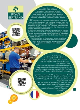 18
From the very
beginning, the company
focused on the treatment of local
aromatic raw materials such as jasmine,
rose, violet leaf or mimosa, then widen its
expertise on imported raw materials such as
patchouli, tonka beans, ambrette, styrax, benzoin,
etc.
The company has constantly improved its production
tools: from distillation, the company focused then on
new techniques such as enfleurage then on volatile solvent
extractions in the twenties. The company then developed
fractioned distillation techniques in the fifties and more
recently the molecular distillation
In 2004, the year of the 150th anniversary and, in a strong
growth environment of its activity, the company opened a
second production unit exclusively dedicated to fragrances
compounds. Located in the Plan de Grasse, this new unit
covers 1000 m2.
The historical site of the company is now completely
dedicated to the production of natural ingredients
and a large investment plan is now focused on
the expansion of distillation and extraction
units.
‫این‬ ‫تاسیس‬ ‫ابتدای‬ ‫همان‬ ‫از‬
‫مواد‬ ‫روی‬ ‫بر‬ ‫آن‬ ‫تمرکز‬ )18۵۴ ‫(سال‬ ‫شرکت‬
‫بوده‬ ‫بنفشه‬ ‫برگ‬ ‫و‬ ‫رز‬ ،‫یاس‬ ‫مانند‬ ‫محلی‬ ‫آروماتیک‬ ‫اولیه‬
،‫پچولی‬ ‫مانند‬ ‫وارداتی‬ ‫اولیه‬ ‫مواد‬ ‫به‬ ‫آن‬ ‫کاری‬ ‫محدوده‬ ‫سپس‬ ‫و‬
.‫یافت‬‫گسترش‬ ‫غیره‬‫و‬‫بنزوئین‬
‫ابتدای‬‫از‬،‫است‬‫نموده‬‫بهینه‬‫را‬‫خود‬‫تولید‬‫آالت‬‫ابزار‬‫مستمر‬‫طور‬‫به‬‫شرکت‬‫این‬
‫انفلوریج‬‫مانند‬‫جدید‬‫های‬‫تکنیک‬‫به‬‫معطوف‬‫را‬‫خود‬‫توجه‬‫شرکت‬‫این‬،20‫دهه‬
‫های‬ ‫تکنیک‬ »‫برترند‬ ‫«پایان‬ ‫شرکت‬ ‫سپس‬ .‫نمود‬ ‫فرار‬ ‫های‬ ‫حالل‬ ‫استخراج‬ ‫سپس‬ ‫و‬
‫قرار‬ ‫استفاده‬ ‫مورد‬ ‫آن‬ ‫از‬ ‫پس‬ ‫مدتی‬ ‫را‬ ‫مولکولی‬ ‫تقطیر‬ ‫روش‬ ‫و‬ ۵0 ‫دهه‬ ‫در‬ ‫را‬ ‫جزئی‬ ‫تقطیر‬
.‫است‬‫داده‬
‫شدن‬ ‫برداشته‬ ‫با‬ ،‫شرکت‬ ‫تاسیس‬ ‫سالگرد‬ ‫پنجاهمین‬ ‫و‬ ‫صد‬ ‫با‬ ‫همزمان‬ ،200۴ ‫سال‬ ‫در‬
‫برای‬‫اختصاصی‬‫بطور‬‫دوم‬‫تولید‬‫واحد‬،‫شرکت‬‫این‬‫فعالیت‬‫رشد‬‫راستای‬‫در‬‫بلند‬‫گامی‬
‫دارد‬ ‫قرار‬ ‫گراسه‬ ‫‌دو‬‫ن‬
َ
‫ل‬ِ‫پ‬ ‫در‬ ‫که‬ ‫بخش‬ ‫این‬ ،‫شد‬ ‫اندازی‬ ‫راه‬ ‫نیز‬ ‫معطر‬ ‫ترکیبات‬ ‫تولید‬
.‫دارد‬‫0001مترمربع‬‫معادل‬‫مساحتی‬
‫طبیعی‬ ‫اولیه‬ ‫مواد‬ ‫تولید‬ ‫به‬ ‫کامال‬ ‫حاضر‬ ‫حال‬ ‫در‬ ‫کارخانه‬ ‫سنتی‬ ‫قسمت‬
‫و‬ ‫تقطیر‬ ‫واحدهای‬ ‫افزایش‬ ‫در‬ ‫عظیمی‬ ‫گذاری‬ ‫سرمایه‬ ‫و‬ ‫یافته‬ ‫اختصاص‬
.‫است‬‫گرفته‬‫انجام‬‫نیز‬‫استخراج‬
‫برترند‬ ‫پایان‬ ‫شرکت‬ ‫انحصاری‬ ‫نماینده‬ ‫ک‬ ‫‌آدا‬‫س‬‫پا‬ ‫شرکت‬
.‫‌باشد‬‫ی‬‫م‬‫ایران‬‫در‬
payanbertrand.com
payanbertr
and.com/GB/society/societe/corp
orate.html#/index.php?_lang=
G
B&alias=payan-bertrand-a-l-inte
rnational
 