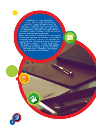 2
PasAddak Co. was established
in 1991 by Vali Moshk Alizadeh with
more than 10 years of experience in the
business in order to supply raw materials,
machinery and packaging with high quality
and competitive prices and also export domestic
products to other countries to increase Iranian
products' market share in the world.
At this time PasAddak claims to be the main supplier
of many raw materials and machinery in the field of
cosmetics, hygienics, pharma, food and veterinary
in Iran. We also cooperate with many international
R&D Centers and some of the best Universities.
Our expert chemists and technical staff respond
quickly and accurately to provide customers
with formulation assistance, consultation
and product line enhancements.
 