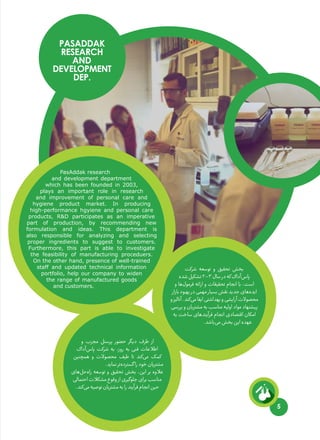 5
PasAddak research
and development department
which has been founded in 2003,
plays an important role in research
and improvement of personal care and
hygiene product market. In producing
high-performance hgyiene and personal care
products, R&D participates as an imperative
part of production, by recommending new
formulation and ideas. This department is
also responsible for analyzing and selecting
proper ingredients to suggest to customers.
Furthermore, this part is able to investigate
the feasibility of manufacturing proceduers.
On the other hand, presence of well-trained
staff and updated technical information
portfolio, help our company to widen
the range of manufactured goods
and customers.
PASADDAK
RESEARCH
AND
DEVELOPMENT
DEP.
‫شرکت‬ ‫توسعه‬ ‫و‬ ‫تحقیق‬ ‫بخش‬
‫شده‬‫تشکیل‬۲۰۰۳‫سال‬‫در‬‫که‬‫‌آداک‬‫س‬‫پا‬
‫و‬ ‫‌ها‬‫ل‬‫فرمو‬ ‫ارائه‬ ‫و‬ ‫تحقیقات‬ ‫انجام‬ ‫با‬ ،‫است‬
‫بازار‬‫بهبود‬‫در‬‫مهمی‬‫بسیار‬‫نقش‬‫جدید‬‫‌های‬‫ه‬‫اید‬
‫و‬‫آنالیز‬.‫‌کند‬‫ی‬‫م‬‫ایفا‬‫بهداشتی‬‫و‬‫آرایشی‬‫محصوالت‬
‫بررسی‬ ‫و‬ ‫مشتریان‬ ‫به‬ ‫مناسب‬ ‫اولیه‬ ‫مواد‬ ‫پیشنهاد‬
‫به‬ ‫ساخت‬ ‫‌های‬‫د‬‫فرآین‬ ‫انجام‬ ‫اقتصادی‬ ‫امکان‬
.‫‌باشد‬‫ی‬‫م‬‫بخش‬‫این‬‫عهده‬
‍
‫و‬ ‫مجرب‬ ‫پرسنل‬ ‫حضور‬ ‫دیگر‬ ‫طرف‬ ‫از‬
‫‌آداک‬‫س‬‫پا‬ ‫شرکت‬ ‫به‬ ،‫روز‬ ‫به‬ ‫فنی‬ ‫اطالعات‬
‫همچنین‬ ‫و‬ ‫محصوالت‬ ‫طیف‬ ‫تا‬ ‫‌کند‬‫ی‬‫م‬ ‫کمک‬
.‫نماید‬‫‌تر‬‫ه‬‫گسترد‬‫را‬‫خود‬‫مشتریان‬
‫‌های‬‫ل‬‫‌ح‬‫ه‬‫را‬ ‫توسعه‬ ‫و‬ ‫تحقیق‬ ‫بخش‬ ،‫این‬ ‫بر‬ ‫عالوه‬
‫احتمالی‬‫مشکالت‬‫وقوع‬‫از‬‫جلوگیری‬‫برای‬‫مناسب‬
.‫‌کند‬‫ی‬‫م‬‫توصیه‬‫مشتریان‬‫به‬‫را‬‫فرآیند‬‫انجام‬‫حین‬
 