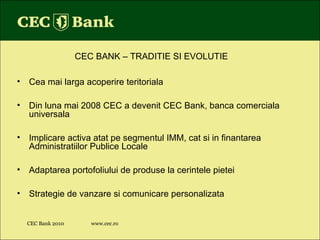 CEC Bank 2010 www.cec.ro CEC BANK – TRADITIE SI EVOLUTIE Cea mai larga acoperire teritoriala Din luna mai 2008 CEC a devenit CEC Bank, banca comerciala universala Implicare activa atat pe segmentul IMM, cat si in finantarea Administratiilor Publice Locale Adaptarea portofoliului de produse la cerintele pietei Strategie de vanzare si comunicare personalizata 