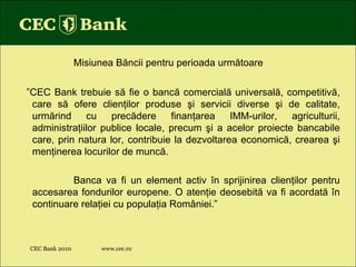 CEC Bank 2010 www.cec.ro Misiunea B ă ncii pentru perioada urm ă toare ” CEC Bank trebuie s ă  fie o banc ă  comercial ă  universal ă , competitiv ă , care s ă  ofere clien ţ ilor produse  ş i servicii diverse  ş i de calitate, urm ă rind cu prec ă dere finan ţ area IMM-urilor, agriculturii, administra ţ iilor publice locale, precum  ş i a acelor proiecte bancabile care, prin natura lor, contribuie la dezvoltarea economic ă , crearea  ş i men ţ inerea locurilor de munc ă .  Banca va fi un element activ  î n sprijinirea clien ţ ilor pentru accesarea fondurilor europene. O aten ţ ie deosebit ă  va fi acordat ă   î n continuare rela ţ iei cu popula ţ ia Rom â niei.” 