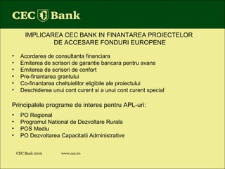 CEC Bank 2010 www.cec.ro IMPLICAREA CEC BANK IN FINANTAREA PROIECTELOR  DE ACCESARE FONDURI EUROPENE Acordarea de consultanta financiara Emiterea de scrisori de garantie bancara pentru avans Emiterea de scrisori de confort Pre-finantarea grantului Co-finantarea cheltuielilor eligibile ale proiectului Deschiderea unui cont curent si a unui cont curent special Principalele programe de interes pentru APL-uri: PO Regional Programul National de Dezvoltare Rurala  POS Mediu PO Dezvoltarea Capacitatii Administrative 