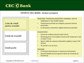 Destinatie- finantarea proiectelor complexe, care se realizeaza in mai multe transe: Prefinantarea partiala sau integrala a grantului aferent proiectelor; Co-finantarea cheltuielilor eligibile aferente proiectelor Caracteristici : Durata de creditare este de maxim 10 ani; Revolving primii 3 ani (soldul urmand sa fie rambursat in rate in maxim 7 ani); Maxim 100% din valoarea cheltuielilor eligibile, inclusiv TVA aferent; Se acorda in Lei sau Euro; Avantaje: O mai buna dimensionare a necesarului de finantare ;  Garantii flexibile (inclusiv garantii oferite de Fondurile de Garantare); Copyright © CEC Bank 2010 www.cec.ro pagina  3 OFERTA CEC BANK – fonduri europene  Linie de credit pentru investitii Credit de investitii Credit punte 