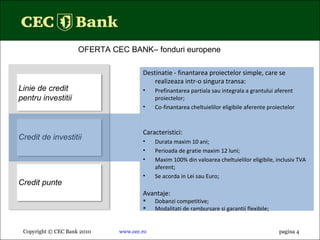 Copyright © CEC Bank 2010 www.cec.ro pagina  4 OFERTA CEC BANK– fonduri europene  Linie de credit pentru investitii Credit de investitii Credit punte Destinatie - finantarea proiectelor simple, care se realizeaza intr-o singura transa: Prefinantarea partiala sau integrala a grantului aferent proiectelor; Co-finantarea cheltuielilor eligibile aferente proiectelor Caracteristici : Durata maxim 10 ani; Perioada de gratie maxim 12 luni; Maxim 100% din valoarea cheltuielilor eligibile, inclusiv TVA aferent; Se acorda in Lei sau Euro; Avantaje: Dobanzi competitive;  Modalitati de rambursare si garantii flexibile; 