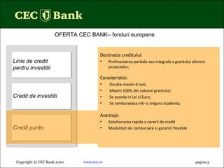 Copyright © CEC Bank 2010 www.cec.ro pagin a 5 OFERTA CEC BANK– fonduri europene  Linie de credit pentru investitii Credit de investitii Credit punte Destinatia creditului: Prefinantarea partiala sau integrala a grantului aferent proiectelor; Caracteristici : Durata maxim 6 luni; Maxim 100% din valoare grantului; Se acorda in Lei si Euro; Se ramburseaza intr-o singura scadenta; Avantaje: Solutionarea rapida a cererii de credit Modalitati de rambursare si garantii flexibile 