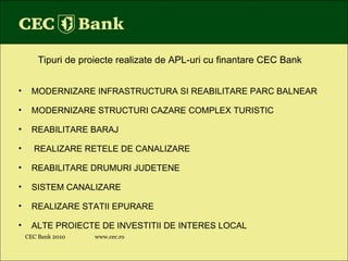 CEC Bank 2010 www.cec.ro Tipuri de proiecte realizate de APL-uri cu finantare CEC Bank MODERNIZARE INFRASTRUCTURA SI REABILITARE PARC BALNEAR MODERNIZARE STRUCTURI CAZARE COMPLEX TURISTIC REABILITARE BARAJ REALIZARE RETELE DE CANALIZARE REABILITARE DRUMURI JUDETENE SISTEM CANALIZARE REALIZARE STATII EPURARE ALTE PROIECTE DE INVESTITII DE INTERES LOCAL    