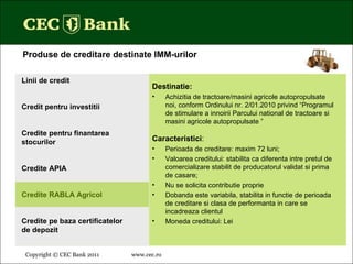 Copyright © CEC Bank 2011 www.cec.ro   Destinatie: Achizitia de tractoare/masini agricole autopropulsate noi, conform Ordinului nr. 2/01.2010 privind “Programul de stimulare a innoirii Parcului national de tractoare si masini agricole autopropulsate ” Caracteristici : Perioada de creditare: maxim 72 luni; Valoarea creditului: stabilita ca diferenta intre pretul de comercializare stabilit de producatorul validat si prima de casare;  Nu se solicita contributie proprie Dobanda este variabila, stabilita in functie de perioada de creditare si clasa de performanta in care se incadreaza clientul Moneda creditului: Lei Linii de credit Credit pentru investitii Credite pentru finantarea stocurilor Credite APIA Credite RABLA Agricol Credite pe baza certificatelor  de depozit Produse de creditare destinate IMM-urilor 