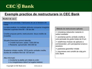 Copyright © CEC Bank 2011 www.cec.ro   Copyright © CEC Bank 2011 www.cec.ro   Exemple practice de restructurare in CEC Bank Studiul de caz 2 Alte informatii: Incidente la platile prin bilete la ordin nu inregistreaza datorii la bugetul statului Obiectul de activitate:  Fabricarea de usi si ferestre din metal La data analizei, la creditele detinute compania inregistra intarzieri cuprinse intre 80 – 90 de zile Credite propuse pentru restructurare: doua credite de investitie Scadenta initiala credite: 2019 pentru ambele credite, durata de creditare fiind de 120 de luni Situatie financiara privind datoriile: Credite bancare: peste 7.000.000 lei Restante: aproximativ 350.000 lei i ncluderea dobanzilor restante in soldul creditelor a cordarea pentru ambele credite a unei perioade de gratie total a de 6 luni redefinirea modului de aplicare a comisioanelor, prin perceperea lunara a acestora pastrarea garantiilor initiale impunerea unei conditii de rulaj prin CEC Bank Metoda de restructurare aplicata: 