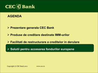 Copyright © CEC Bank 2011 www.cec.ro AGENDA Prezentare generala CEC Bank Produse de creditare destinate IMM-urilor Facilitati de restructurare a creditelor in derulare Solutii pentru accesarea fondurilor europene 