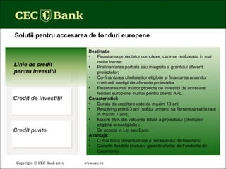 Copyright © CEC Bank 2011 www.cec.ro   Solutii pentru accesarea de fonduri europene Destinatie Finantarea proiectelor complexe, care se realizeaza in mai multe transe: Prefinantarea partiala sau integrala a grantului aferent proiectelor; Co-finantarea cheltuielilor eligibile si finantarea anumitor cheltuieli neeligibile aferente proiectelor Finantarea mai multor proiecte de investitii de accesare fonduri europene, numai pentru clientii APL. Caracteristici: Durata de creditare este de maxim 10 ani; Revolving primii 3 ani (soldul urmand sa fie rambursat in rate in maxim 7 ani); Maxim 85% din valoarea totala a proiectului (cheltuieli eligibile si neeligibile); Se acorda in Lei sau Euro; Avantaje: O mai buna dimensionare a necesarului de finantare;  Garantii flexibile (inclusiv garantii oferite de Fondurile de Garantare) . Linie de credit pentru investitii Credit de investitii Credit punte 