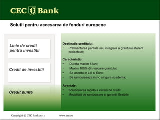 Copyright © CEC Bank 2011 www.cec.ro   Solutii pentru accesarea de fonduri europene Destinatia creditului : Prefinantarea partiala sau integrala a grantului aferent proiectelor; Caracteristici : Durata maxim 6 luni; Maxim 100% din valoare grantului; Se acorda in Lei si Euro; Se ramburseaza intr-o singura scadenta; Avantaje: Solutionarea rapida a cererii de credit Modalitati de rambursare si garantii flexibile Linie de credit pentru investitii Credit de investitii Credit punte 
