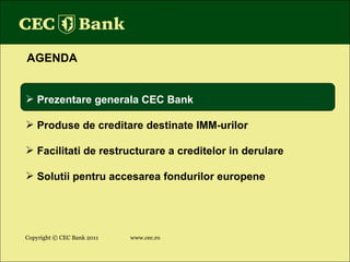 Copyright © CEC Bank 2011 www.cec.ro AGENDA Prezentare generala CEC Bank Produse de creditare destinate IMM-urilor Facilitati de restructurare a creditelor in derulare Solutii pentru accesarea fondurilor europene 