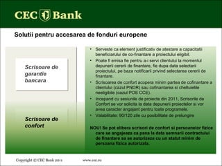 Copyright © CEC Bank 2011 www.cec.ro   Solutii pentru accesarea de fonduri europene Serveste ca element justificativ de atestare a capacitatii beneficiarului de co-finantare a proiectului eligibil. Poate fi emisa fie pentru a-i servi clientului la momentul depunerii cererii de finantare, fie dupa data selectarii proiectului, pe baza notificarii privind selectarea cererii de finantare. Scrisoarea de confort acopera minim partea de cofinantare a clientului (cazul PNDR) sau cofinantarea si cheltuielile neeligibile (cazul POS CCE). Incepand cu sesiunile de proiecte din 2011, Scrisorile de Confort se vor solicita la data depunerii proiectelor si vor avea caracter angajant pentru toate programele. Valabilitate: 90/120 zile cu posibilitate de prelungire NOU! Se pot elibera scrisori de confort si persoanelor fizice care se angajeaza ca pana la data semnarii contractului de finantare sa se autorizeze cu un statut minim de persoana fizica autorizata. Scrisoare de confort Scrisoare de garantie bancara 