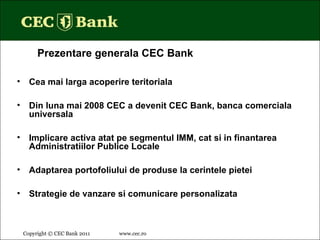 Copyright © CEC Bank 2011 www.cec.ro   Cea mai larga acoperire teritoriala Din luna mai 2008 CEC a devenit CEC Bank, banca comerciala universala Implicare activa atat pe segmentul IMM, cat si in finantarea Administratiilor Publice Locale Adaptarea portofoliului de produse la cerintele pietei Strategie de vanzare si comunicare personalizata Prezentare generala CEC Bank 