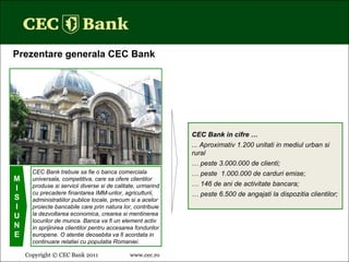 Copyright © CEC Bank 2011 www.cec.ro   CEC Bank trebuie sa fie o banca comerciala universala, competitiva, care sa ofere clientilor produse si servicii diverse si de calitate, urmarind cu precadere finantarea IMM-urilor, agriculturii, administratiilor publice locale, precum si a acelor proiecte bancabile care prin natura lor, contribuie la dezvoltarea economica, crearea si mentinerea locurilor de munca. Banca va fi un element activ in sprijinirea clientilor pentru accesarea fondurilor europene. O atentie deosebita va fi acordata in continuare relatiei cu populatia Romaniei. M I S I U N E CEC Bank in cifre … ... Aproximativ 1.200   unitati in mediul urban si rural …  peste 3.000.000 de clienti; …  peste  1.000.000 de carduri emise; …  146 de ani de activitate bancara; …  peste 6.500 de angajati la dispozitia clientilor; Prezentare generala CEC Bank 