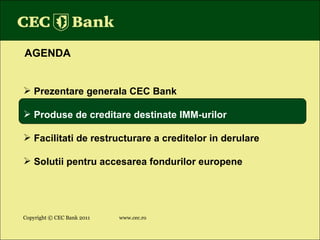 Copyright © CEC Bank 2011 www.cec.ro AGENDA Prezentare generala CEC Bank Produse de creditare destinate IMM-urilor Facilitati de restructurare a creditelor in derulare Solutii pentru accesarea fondurilor europene 