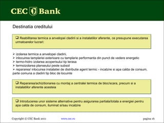 Copyright © CEC Bank 2011 www.cec.ro pagin a 16 Destinatia creditului Repararea/achizitionarea cu montaj a centralei termice de bloc/scara, precum si a instalatiilor aferente acesteia izolarea termica a anvelopei cladirii, inlocuirea tamplariei exterioare cu tamplarie performanta din punct de vedere energetic termo-hidro izolarea acoperisului tip terasa termoizolarea planseului peste subsol repararea/ inlocuirea instalatiei de distributie agent termic - incalzire si apa calda de consum, parte comuna a cladirii tip bloc de locuinte Reabilitarea termica a anvelopei cladirii si a instalatiilor aferente, ce presupune executarea urmatoarelor lucrari: Introducerea unor sisteme alternative pentru asigurarea partiala/totala a energiei pentru apa calda de consum, iluminat si/sau incalzire 