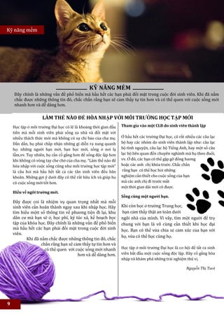 Kỹ năng mềm




                                               KỸ NĂNG MỀM
        Đây chính là những vấn đề phổ biến mà hầu hết các bạn phải đối mặt trong cuộc đời sinh viên. Khi đã nắm
        chắc được những thông tin đó, chắc chắn rằng bạn sẽ cảm thấy tự tin hơn và có thể quen với cuộc sống mới
        nhanh hơn và dễ dàng hơn.

                      LÀM THẾ NÀO ĐỂ HÒA NHẬP VỚI MÔI TRƯỜNG HỌC TẬP MỚI
                                                                 Tham gia vào met số câu lạc bộ do
    Học tập ở môi trường Đại học có lẽ là khoảng thời gian đầu   Tham gia vào một CLB do sinh viên thành lập
    tiên mà mỗi sinh viên phải sống xa nhà và đối mặt với
    nhiều thách thức mới mà không có sự chỉ bảo của cha mẹ.      Ở hầu hết các trường Đại học, có rất nhiều các câu lạc
    Dần dần, họ phải chấp nhận những gì diễn ra xung quanh       bộ hay các nhóm do sinh viên thành lập như: câu lạc
    họ: những người bạn mới, bạn học mới, sống ở nơi lạ          bộ tình nguyện, câu lạc bộ Tiếng Anh, hay một số câu
    lẫm,vv. Tuy nhiên, họ cần cố gắng hơn để sống độc lập hơn    lạc bộ liên quan đến chuyên nghành mà họ theo đuổi,
    khi không có vòng tay che chở của cha mẹ. “Làm thế nào để    vv. Ở đó, các bạn có thể gặp gỡ đồng hương
    hòa nhập với cuộc sống cũng như môi trường học tập mới”      hoặc các anh chị khóa trước. Chắc chắn
    là câu hỏi mà hầu hết tất cả các tân sinh viên đều băn        rằng bạn có thể học hỏi những
    khoăn. Những gợi ý dưới đây có thể rất hữu ích và giúp họ    nghiệm cần thiết cho cuộc sống của bạn
    có cuộc sống mới tốt hơn.                                    mà các anh chị đi trước mất
                                                                 một thời gian dài mới có được.
    Hiểu về ngôi trường mới.
                                                                 Sống cùng một người bạn.
    Đây được coi là nhiệm vụ quan trọng nhất mà mỗi
    sinh viên cần hoàn thành ngay sau khi nhập học. Hãy          Khi còn học ở trường Trung học,
    tìm hiểu mộtt số thông tin về phương tiện đi lại, khu        bạn cảm thấy thật an toàn dưới
    dân cư mà bạn sẽ ở, học phí, ký túc xá, kế hoạch học         ngôi nhà của mình. Vì vây, tìm một người để trọ
    tập của khóa học. Đây chính là những vấn đề phổ biến         chung với bạn là vô cùng cần thiết khi học đại
    mà hầu hết các bạn phải đối mặt trong cuộc đời sinh          học. Bạn có thể vừa chia sẻ cảm xúc của bạn với
    viên.
                                                                 họ, vừa có thể học cùng họ.
           Khi đã nắm chắc được những thông tin đó, chắc
                   chắn rằng bạn sẽ cảm thấy tự tin hơn và
                     có thể quen với cuộc sống mới nhanh         Học tập ở môi trường Đại học là cơ hội để tất cả sinh
                                      hơn và dễ dàng hơn.        viên bắt đầu một cuộc sống độc lập. Hãy cố gắng hòa
                                                                 nhập và khám phá những trải nghiệm thú vị.
    .
                                                                                                      Nguyễn Thị Tươi




9
 