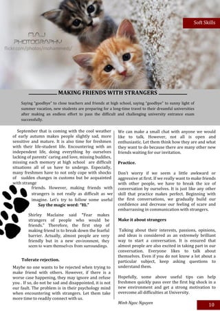 Soft Skills




                         MAKING FRIENDS WITH STRANGERS
    Saying “goodbye” to close teachers and friends at high school, saying “goodbye” to sunny light of
    summer vacation, new students are preparing for a long-time travel to their dreamful universities
    after making an endless effort to pass the difficult and challenging university entrance exam
    successfully.

   September that is coming with the cool weather         We can make a small chat with anyone we would
of early autumn makes people slightly sad, more           like to talk. However, not all is open and
sensitive and mature. It is also time for freshmen        enthusiastic. Let them think how they are and what
with their life-student life. Encountering with an        they want to do because there are many other new
independent life, doing everything by ourselves           friends waiting for our invitation.
lacking of parents’ caring and love, missing buddies,
missing each memory at high school are difficult          Practice.
situations all of us have to undergo. Especially,
many freshmen have to not only cope with shocks           Don’t worry if we seem a little awkward or
of sudden changes in customs but be acquainted            aggressive at first. If we really want to make friends
with strange                                              with other people, we have to break the ice of
           friends. However, making friends with          conversation by ourselves. It is just like any other
           strangers is not really as difficult as we     skill that practice makes perfect. Beginning with
           imagine. Let’s try to follow some useful       the first conversations, we gradually build our
           ways belowmagic word:with new life and
               Say the to catch up “Hi.”                  confidence and decrease our feeling of scare and
                                                          embarrassing in communication with strangers.
           have more friends:
         Shirley Maclaine said “Fear makes
         strangers of people who would be                 Make it about strangers
         friends.” Therefore, the first step of
         making friend is to break down the fearful        Talking about their interests, passions, opinions,
         barrier. Actually, almost people are very        and ideas is considered as an extremely brilliant
         friendly but in a new environment, they          way to start a conversation. It is ensured that
         seem to warn themselves from surroundings.       almost people are also excited in taking part in our
                                                          conversation. Everyone likes to talk about
                                                          themselves. Even if you do not know a lot about a
    Tolerate rejection.                                   particular subject, keep asking questions to
Maybe no one wants to be rejected when trying to          understand them.
make friend with others. However, if there is a
worse case happening, they may ignore and refuse          Hopefully, some above useful tips can help
you . If so, do not be sad and disappointed, it is not    freshmen quickly pass over the first big shock in a
our fault. The problem is in their psychology mind        new environment and get a strong motivation to
when encountering with strangers. Let them take           overcome all difficulties at University.
more time to readily connect with us.
                                                          Minh Ngoc Nguyen
                                                                                                            10
 