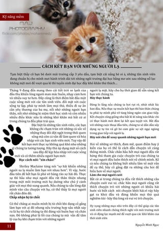 Kỹ năng mềm




                           CÁCH KẾT BẠN VỚI NHỮNG NGƯỜI LẠ
   Tạm biệt thầy cô bạn bè dưới mái trường cấp 3 yêu dấu, tạm biệt cái nắng hè oi ả, những tân sinh viên
   đang chuẩn bị cho mình met hành trình dài tới những ngôi trường đại học hằng mơ ước sau những nỗ lực
   không mệt mỏi để vượt qua kì thì tuyển sinh đại học đầy khó khăn thử thách…

   Tháng 9 đang đến mang theo cái tiết trời se lạnh của        người lạ mặt. hãy cho họ thời gian để sẵn sàng kết
   đầu thu khiến lòng người man mác buồn, nhạy cảm hơn         bạn với chúng ta.
   và nhiều suy tư hơn. Đây cũng là thời điểm bắt đầu một      Hãy thực hành
   cuộc sống mới với các tân sinh viên. đối mặt với cuộc
   sống tự lập, phải tự mình làm mọi thứ, thiếu đi sự ân       Đừng lo lắng nếu chúng ta hơi rụt rè, nhút nhát lúc
   cần yêu thương của ba mẹ, nỗi nhớ những người bạn           ban đầu. Nếu thực sự muốn kết bạn thì bản thân chúng
   thân, nỗi nhớ những kỉ niệm thời học sinh và còn nhiều      ta phải tự mình phá vỡ tảng băng ngăn cản giao tiếp.
   nhiều điều khác nữa là những khó khăn mà bất cứ ai          Kết chuyện cũng giống như bất kì kĩ năng nào khác chỉ
   trong chúng ta đều phải trải qua.                           có thực hành mới đem lại kết quả tuyệt vời. Bắt đầu
                    Đặc biệt là những tân sinh viên, các bạn   với những cuộc thoại đầu tiên, chúng ta sẽ dần dần xây
                  không chỉ chạm trán với những cú sốc về      dựng sự tự tin và gỡ bỏ cảm giác sợ sệt ngại ngùng
                   những thay đổi đột ngột trong thói quen     trong giao tiếp với người lạ.
                    sống mà còn cả vấn đề làm quen và hòa      Hãy nói chủ đề xoay quanh những người bạn mới
                nhập với các bạn sinh viên mới. Tuy vậy để
            kết bạn mới thực sự không quá khó như những        Hỏi về những sở thích, đam mê, quan điểm hay ý
     gì chúng ta tưởng tượng. Hãy thử áp dụng một số cách      kiến của họ có thể là cách dẫn chuyện vô cùng
                     sau đây để kịp hòa nhập với cuộc sống     thông minh. Chắc chắn hầu hết mọi người đều rất
       mới và có thêm nhiều người bạn mới:                     hứng thú tham gia cuộc chuyện trò của chúng ta
          Học cách nói: “xin chào!”                            vì mọi người đều luôn thích nói về chính mình. Kể
                                                               cả nếu chúng ta không biết nhiều lắm về một vấn
          Shriley Maclaine từng nói “sợ hãi khiến những        đề cụ thể, hãy cố gắng đặt ra những câu hỏi để
   người xa lạ muốn làm bạn với nhau hơn”. Vì vậy, bước        hiểu hơn về mọi người.
   đầu tiên để kết bạn là phá vỡ hàng rào sợ hãi đó. Thực      Làm cho mọi người cười
   sự thì hầu như mọi người đều rất thân thiện nhưng           Bất cứ ai trong chúng ta đều rất thích những câu
   trong một môi trường mới họ dường như chú ý cảnh            chuyện cười vui vẻ. chắc hẳn mọi người cũng rất
   giác với mọi thứ xung quanh. Nếu chúng ta sẵn lòng đặt      thích chuyện trò với những người có khiếu hài
   mình vào câu chuyện với họ, có thể thấy là mọi người        hước và biết cách nói chuyện khôi hài.vì vậy hãy
   rất chào đón đó.                                            gạt ra khỏi đầu và đừng khiến mọi thứ quá
   Chấp nhận bị từ chối                                        nghiêm túc- hãy thả lỏng và vui vẻ trò chuyện.
   Có thể chẳng ai muốn mình bị từ chối khi đang cố gắng
                                                               Hy vọng những mẹo nhỏ trên đây có thể giúp các tân
   làm bạn với ai đó nhưng nếu trường hợp xấu nhất xảy
                                                               sinh viên nhanh chóng thích nghi với môi trường mới
   ra là họ từ chối chúng ta thì đừng vội buồn bực và chán
   nản. Đó không phải là lỗi của chúng ta mà vấn đề tâm        và có động lực mạnh mẽ để vượt qua các khó khăn của
   lý của họ khi chạm trán với những người                     thời sinh viên

  11                                                                                              Nguyễn Minh Ngọc
 