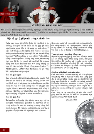 Học Tiếng Anh




                                      KỸ NĂNG NÓI TIẾNG ANH TỐT
Mỗi học viên đều mong muốn nắm vững ngôn ngữ thứ hai này và thông thường ở Việt Nam chúng ta phải mất tới 7
năm để học tiếng Anh trên ghế nhà trường. Tuy nhiên, sau khoảng thời gian dài ấy, chỉ có một vài người có thể sử
dụng tiếng Anh thành thạo mà thôi.
        Một số gợi ý giúp nói tiếng Anh tốt hơn
       Ngày nay, trong điều kiện thuận lợi của kinh tế thị     Hơn nữa, quá trình tương tác với mọi người trên
       trường, chúng ta có rất nhiều cơ hội gặp gỡ nhiều       các trang mạng xã hội còn mang đến cho bạn một
       người nước ngoài đến từ các quốc gia khác nhau. Vì      cơ hội để thử các kỹ năng tiếng Anh của bạn bằng
                                                               văn bản, có thể là ít đáng sợ hơn là thực sự nói.
       vậy, biết tiếng Anh là một lợi thế. Mỗi học viên đều
       mong muốn nắm vững ngôn ngữ thứ hai này và thông        Tham gia một cộng đồng tiếng Anh.
       thường ở Việt Nam chúng ta phải mất tới 7 năm để học    Đây là một phương pháp hiệu quả để thực hành
       tiếng Anh trên ghế nhà trường. Tuy nhiên, sau khoảng    nói với những người khác trong nhóm. Hãy giao
       thời gian dài ấy, chỉ có một vài người có thể sử dụng   tiếp với bạn bè của bạn và yêu cầu họ sửa chữa
       tiếng Anh thành thạo mà thôi. Một trong những trở       những lỗi sai mà bạn mắc phải. Tôi chắc chắn rằng
       ngại là” Làm thế nào để nói tiếng Anh một cách TỰ       CEC là một nơi đáng tin cậy để tất cả chúng ta chia
                                                               sẻ kiến thức và kết nối cộng đồng.
       NHIÊN và LƯU LOÁT?”. Dưới đây là một vài gợi ý hữu
       ích cho bạnHọc nói qua nghe:                            Có công mài sắt có ngày nên kim.
       Học nói qua nghe:                                       Cách tốt nhất để cải thiện kỹ năng nói là cố gắng sử
                                                               dụng tiếng Anh ở mọi lúc và mọi nơi. Đừng quá
       Bạn nên dành nhiều thời gian lắng nghe người Anh        chú ý tới ngữ pháp và cấu trúc câu bởi lẽ việc cố
       bản địa nói và quan sát cách họ sử dụng các từ, cụm     gắng trau chuốt câu từ cho phù hợp với cú pháp sẽ
       từ, thành ngữ, và xây dựng câu hoàn chỉnh ra sao. Bên   khiến cho lời nói của bạn thiếu tự nhiên. Thay vào
       cạnh đó, việc theo dõi những buổi trò chuyện trên       đó, hãy tạo ra những câu ngắn đủ để truyền đạt ý
       truyền hình và xem các bộ phim tiếng Anh cũng là        nghĩa của bạn mà không cần bận tâm tới ngôn ngữ
       cách ưu việt. Điều này sẽ giúp bạn hiểu được cách mọi   hoa mỹ.
                                                               Cuối cùng, tôi hy vọng rằng bài viết này có thể
       người sử dụng tiếng Anh tự nhiên như thế nào.
                                                               giúp bạn tìm ra cách tốt nhất để trở thành một
       Học nói qua đọc.                                        người nói tiếng Anh thành thạo!
       Tại sao bạn không đọc blog và các trang web với các                        Bùi Ngọc Anh
       thông tin về các chủ đề quan tâm của bạn? Hầu hết các
       trang web trên Internet thường sử dụng tiếng Anh
       chính thức, do đó, việc đọc những nội dung như vậy sẽ
       giúpbạn tiếp cận được với ngôn ngữ Anh tự nhiên.




  13
 