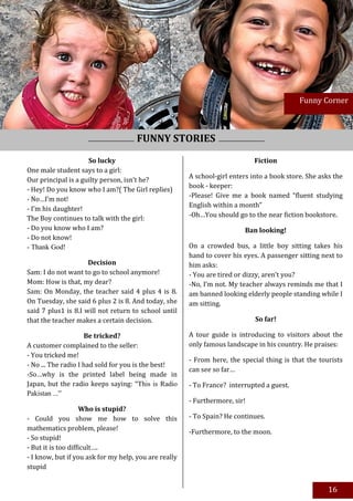 15

                                                                                            Funny Corner



                                      FUNNY STORIES
                     So lucky                                                Fiction
One male student says to a girl:
                                                       A school-girl enters into a book store. She asks the
Our principal is a guilty person, isn’t he?
                                                       book - keeper:
- Hey! Do you know who I am?( The Girl replies)
                                                       -Please! Give me a book named “fluent studying
- No…I’m not!
                                                       English within a month”
- I’m his daughter!
                                                       -Oh…You should go to the near fiction bookstore.
The Boy continues to talk with the girl:
- Do you know who I am?                                                  Ban looking!
- Do not know!
- Thank God!                                           On a crowded bus, a little boy sitting takes his
                                                       hand to cover his eyes. A passenger sitting next to
                     Decision                          him asks:
Sam: I do not want to go to school anymore!            - You are tired or dizzy, aren’t you?
Mom: How is that, my dear?                             -No, I’m not. My teacher always reminds me that I
Sam: On Monday, the teacher said 4 plus 4 is 8.        am banned looking elderly people standing while I
On Tuesday, she said 6 plus 2 is 8. And today, she     am sitting.
said 7 plus1 is 8.I will not return to school until
that the teacher makes a certain decision.                                   So far!

                     Be tricked?                       A tour guide is introducing to visitors about the
A customer complained to the seller:                   only famous landscape in his country. He praises:
- You tricked me!
                                                       - From here, the special thing is that the tourists
- No ... The radio I had sold for you is the best!
                                                       can see so far…
-So…why is the printed label being made in
Japan, but the radio keeps saying: "This is Radio      - To France? interrupted a guest.
Pakistan ...”
                                                       - Furthermore, sir!
                    Who is stupid?
- Could you show me how to solve this                  - To Spain? He continues.
mathematics problem, please!                           -Furthermore, to the moon.
- So stupid!
- But it is too difficult….
- I know, but if you ask for my help, you are really
stupid


                                                                                                      16
 