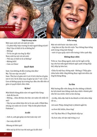 Góc hài hước




                          Thật là may mắn                                          Viễn tưởng
     Một nam sinh nói với một nữ sinh:
                                                               Một nữ sinh bước vào tiệm sách.
     - Có phải thầy hiệu trưởng là một người đáng trách?
                                                               - ông làm ơn lấy cho tôi cuốn “học thông thạo tiếng
     - Này! Cậu có biết tớ là ai không hả?
                                                               anh trong vòng một tháng”
     - Không!
     - Tớ là con gái của ông ấy đấy!                           - mời cô qua quầy sách viễn tưởng ở bên cạnh đây
     Nam sinh lại nói với nữ sinh:                                             Không được nhìn
     - Thế cậu có biết tớ là ai không?
     - Không biết!                                             Trên xe bus đông người, một em bé ngồi cứ lấy
     - Cảm ơn Chúa!                                            tay che hai mắt.người khách ngồi cạnh trông thấy
                              Quyết định                       thế, thấy lại bèn hỏi:

     Sam: Con không đi đến trường nữa đâu!                     -Cháu bị mệt hay chóng mặt - không ạ! Thầy giáo
     Mẹ: Tại sao vậy con yêu?                                  cháu luôn nhắc rằng không được ngồi mà nhìn các
     Sam: Thứ hai cô giáo nói 4 với 4 là 8, thứ ba cô giáo     ông bà đang đứng.
     nói 6 với 2 là 8, hôm nay cô giáo lại nói 7 với 1 là 8.
     Con sẽ không quay lại trường học đâu cho đến khi cô
     giáo có quyết định chắc chắn                                                    Xa lắm

                             Bị lừa?                           Một hướng dẫn viên đang chỉ cho những vị khách
                                                               du lịch danh lam thắng cảnh duy nhất ở thành phố
     Một khách hàng phàn nàn với người bán hàng:
                                                               nhỏ bé của mình. Anh ta tán dương:
     - Anh đã lừa tôi
     - Không… cháu đã bán cho bác cái radio tốt nhất rồi       - từ đây, điều đặc biệt là du khách có thể nhìn thấy
     mà?                                                       rất xa…
     - Vậy tại sao nhãn hiệu thì in là sản xuất ở Nhật Bản,
     nhưng cái radio nó cứ nói: “Đây là đài phát thanh         -tới nước Pháp chăng?một vị khách ngắt lời.
     Pakistan”…                                                -xa hơn thế nhiều, thưa ông!
                             Ai dốt                            -tới Tây Ban Nha à? Ông khách tiếp tục
     - Anh ơi, anh giải giúp em bài toán này với!              -Xa hơn nữa, tới tận mặt trăng cơ ạ!
     - Sao mày dốt thế!

     -Nhưng nó khó quá!                                            Sưu tầm: Trần Hoàng Anh và Cao Thị Thu Hiền
     - Khó mà lại đi hỏi tao thì mới gọi là dốt chứ!

   17
 