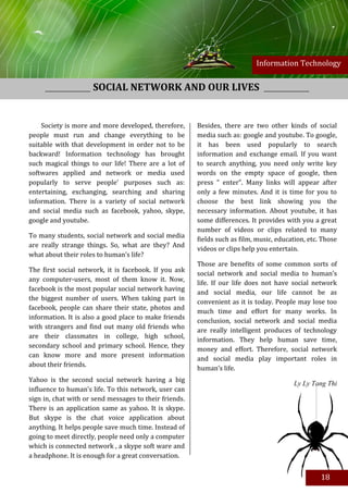 Information Technology


                     SOCIAL NETWORK AND OUR LIVES


    Society is more and more developed, therefore,      Besides, there are two other kinds of social
people must run and change everything to be             media such as: google and youtube. To google,
suitable with that development in order not to be       it has been used popularly to search
backward! Information technology has brought            information and exchange email. If you want
such magical things to our life! There are a lot of     to search anything, you need only write key
softwares applied and network or media used             words on the empty space of google, then
popularly to serve people’ purposes such as:            press “ enter”. Many links will appear after
entertaining, exchanging, searching and sharing         only a few minutes. And it is time for you to
information. There is a variety of social network       choose the best link showing you the
and social media such as facebook, yahoo, skype,        necessary information. About youtube, it has
google and youtube.                                     some differences. It provides with you a great
                                                        number of videos or clips related to many
To many students, social network and social media
                                                        fields such as film, music, education, etc. Those
are really strange things. So, what are they? And
                                                        videos or clips help you entertain.
what about their roles to human’s life?
                                                        Those are benefits of some common sorts of
The first social network, it is facebook. If you ask
                                                        social network and social media to human’s
any computer-users, most of them know it. Now,
                                                        life. If our life does not have social network
facebook is the most popular social network having
                                                        and social media, our life cannot be as
the biggest number of users. When taking part in
                                                        convenient as it is today. People may lose too
facebook, people can share their state, photos and
                                                        much time and effort for many works. In
information. It is also a good place to make friends
                                                        conclusion, social network and social media
with strangers and find out many old friends who
                                                        are really intelligent produces of technology
are their classmates in college, high school,
                                                        information. They help human save time,
secondary school and primary school. Hence, they
                                                        money and effort. Therefore, social network
can know more and more present information
                                                        and social media play important roles in
about their friends.
                                                        human’s life.
Yahoo is the second social network having a big
                                                                                         Ly Ly Tang Thi
influence to human’s life. To this network, user can
sign in, chat with or send messages to their friends.
There is an application same as yahoo. It is skype.
But skype is the chat voice application about
anything. It helps people save much time. Instead of
going to meet directly, people need only a computer
which is connected network , a skype soft ware and
a headphone. It is enough for a great conversation.

Besides, there are two other kinds of social media
such as: google and youtube. To google, it has been                                                18
used popularly to search information and exchange
 