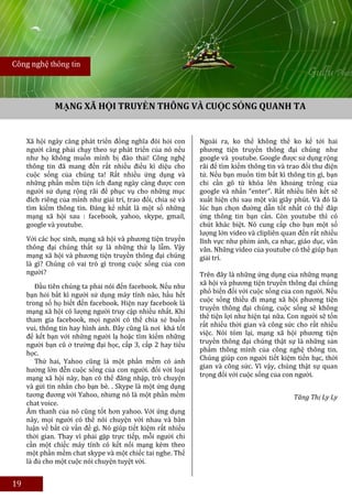 Công nghệ thông tin




              MẠNG XÃ HỘI TRUYỀN THÔNG VÀ CUỘC SỐNG QUANH TA


     Xã hội ngày càng phát triển đồng nghĩa đòi hỏi con       Ngoài ra, ko thể không thể ko kể tới hai
     người càng phải chạy theo sự phát triển của nó nếu       phương tiện truyền thông đại chúng như
     như họ không muốn mình bị đào thải! Công nghệ            google và youtube. Google được sử dụng rộng
     thông tin đã mang đến rất nhiều điều kì diệu cho         rãi để tìm kiếm thông tin và trao đổi thư điện
     cuộc sống của chúng ta! Rất nhiều ứng dụng và            tử. Nếu bạn muốn tìm bất kì thông tin gì, bạn
     những phần mềm tiện ích đang ngày càng được con          chỉ cần gõ từ khóa lên khoảng trống của
     người sử dụng rộng rãi để phục vụ cho những mục          google và nhấn “enter”. Rất nhiều liên kết sẽ
     đích riêng của mình như giải trí, trao đổi, chia sẻ và   xuất hiện chỉ sau một vài giây phút. Và đó là
     tìm kiếm thông tin. Đáng kể nhất là một số những         lúc bạn chọn đường dẫn tốt nhất có thể đáp
     mạng xã hội sau : facebook, yahoo, skype, gmail,         ứng thông tin bạn cần. Còn youtube thì có
     google và youtube.                                       chút khác biệt. Nó cung cấp cho bạn một số
                                                              lượng lớn video và clipliên quan đến rất nhiều
     Với các học sinh, mạng xã hội và phương tiện truyền      lĩnh vực như phim ảnh, ca nhạc, giáo dục, vân
     thông đại chúng thất sự là những thứ lạ lẫm. Vậy         vân. Những video của youtube có thể giúp bạn
     mạng xã hội và phương tiện truyền thông đại chúng        giải trí.
     là gì? Chúng có vai trò gì trong cuộc sống của con
     người?                                                   Trên đây là những ứng dụng của những mạng
        Đầu tiên chúng ta phải nói đến facebook. Nếu như      xã hội và phương tiện truyền thông đại chúng
                                                              phổ biến đối với cuộc sống của con người. Nếu
     bạn hỏi bất kì người sử dụng máy tính nào, hầu hết
                                                              cuộc sống thiếu đi mạng xã hội phương tiện
     trong số họ biết đến facebook. Hiện nay facebook là
     mạng xã hội có lượng người truy cập nhiều nhất. Khi      truyền thông đại chúng, cuộc sống sẽ không
     tham gia facebook, mọi người có thể chia sẻ buồn         thể tiện lợi như hiện tại nữa. Con người sẽ tốn
                                                              rất nhiều thời gian và công sức cho rất nhiều
     vui, thông tin hay hình ảnh. Đây cũng là nơi khá tốt
                                                              việc. Nói tóm lại, mạng xã hội phương tiện
     để kết bạn với những người lạ hoặc tìm kiếm những
     người bạn cũ ở trường đại học, cấp 3, cấp 2 hay tiểu     truyền thông đại chúng thật sự là những sản
     học.                                                     phẩm thông minh của công nghệ thông tin.
        Thứ hai, Yahoo cũng là một phần mềm có ảnh            Chúng giúp con người tiết kiệm tiền bạc, thời
                                                              gian và công sức. Vì vậy, chúng thật sự quan
     hưởng lớn đễn cuộc sống của con người. đối với loại
     mạng xã hội này, bạn có thể đăng nhập, trò chuyện        trọng đối với cuộc sống của con người.
     và gửi tin nhắn cho bạn bè. . Skype là một ứng dụng
     tương đương với Yahoo, nhưng nó là một phần mềm                                          Tăng Thị Ly Ly
     chat voice.
     Âm thanh của nó cũng tốt hơn yahoo. Với ứng dụng
     này, mọi người có thể nói chuyện với nhau và bàn
     luận về bất cứ vấn đề gì. Nó giúp tiết kiệm rất nhiều
     thời gian. Thay vì phải gặp trực tiếp, mỗi người chỉ
     cần một chiếc máy tính có kết nối mạng kèm theo
     một phần mềm chat skype và một chiếc tai nghe. Thế
     là đủ cho một cuộc nói chuyện tuyệt vời.


19
 