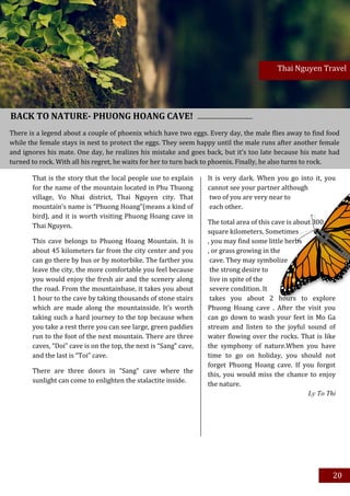 Thai Nguyen Travel




BACK TO NATURE- PHUONG HOANG CAVE!
There is a legend about a couple of phoenix which have two eggs. Every day, the male flies away to find food
while the female stays in nest to protect the eggs. They seem happy until the male runs after another female
and ignores his mate. One day, he realizes his mistake and goes back, but it’s too late because his mate had
turned to rock. With all his regret, he waits for her to turn back to phoenix. Finally, he also turns to rock.

       That is the story that the local people use to explain      It is very dark. When you go into it, you
       for the name of the mountain located in Phu Thuong          cannot see your partner although
       village, Vo Nhai district, Thai Nguyen city. That            two of you are very near to
       mountain’s name is “Phuong Hoang”(means a kind of            each other.
       bird), and it is worth visiting Phuong Hoang cave in
                                                                   The total area of this cave is about 300
       Thai Nguyen.
                                                                   square kilometers. Sometimes
       This cave belongs to Phuong Hoang Mountain. It is           , you may find some little herbs
       about 45 kilometers far from the city center and you        , or grass growing in the
       can go there by bus or by motorbike. The farther you         cave. They may symbolize
       leave the city, the more comfortable you feel because        the strong desire to
       you would enjoy the fresh air and the scenery along          live in spite of the
       the road. From the mountainbase, it takes you about          severe condition. It
       1 hour to the cave by taking thousands of stone stairs       takes you about 2 hours to explore
       which are made along the mountainside. It’s worth           Phuong Hoang cave . After the visit you
       taking such a hard journey to the top because when          can go down to wash your feet in Mo Ga
       you take a rest there you can see large, green paddies      stream and listen to the joyful sound of
       run to the foot of the next mountain. There are three       water flowing over the rocks. That is like
       caves, “Doi” cave is on the top, the next is “Sang” cave,   the symphony of nature.When you have
       and the last is “Toi” cave.                                 time to go on holiday, you should not
                                                                   forget Phuong Hoang cave. If you forgot
       There are three doors in “Sang” cave where the
                                                                   this, you would miss the chance to enjoy
       sunlight can come to enlighten the stalactite inside.
                                                                   the nature.
                                                                                                      Ly To Thi




                                                                                                              20
 