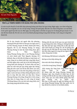 Du lịch Thái Nguyên



 TRỞ LẠI THIÊN NHIÊN VỚI HANG PHƯỢNG HOÀNG
Có một truyền thuyết về một đôi chim phượng hoàng sinh được hai quả trứng. Ngày ngày, con chim trống bay
đi tìm thức ăn trong khi con cái ở tổ ấp trứng. Chúng rất hạnh phúc đến khi con chim trống theo con mái khác
và bỏ quên người bạn đời của nó. Một ngày con trống nhận ra lỗi lầm và quay trở về nhưng đã quá muộn vì con
mái đã hóa thành đá. Nó chờ con cái trở lại thành phượng hoàng trong niềm hối hận. Cuối cùng nó cũng biến
thành đá.



         Đó là câu chuyện mà người dân địa phương             Những nhũ đá này là kết quả của quá trình tích
         thường kể khi giải thích về tên gọi của ngọn núi ở   tụ qua hàng trăm năm. Chúng có những hình thù
         xã Phú Thượng, huyện Võ Nhai, thành phố Thái         độc đáo làm bạn ngạc nhiên.Tất cả đều lấp lánh
         Nguyên. Đó là núi Phượng Hoàng và hang               một cách huyền ảo. Hang Tối thì tối giống như
         Phượng Hoàng là một địa danh đáng được ghé           tên gọi của nó. Khi bạn đi vào trong, bạn không
         thăm           ở           Thái           Nguyên.    thể nhìn thấy người đi cùng dù hai người rất gần
                                                              nhau. Hang này có diện
         Hang Phượng Hoàng nằm ở núi Phượng Hoàng
         và cách thành phố Thái Nguyên khoảng 45              tích khoảng 300 kilomet vuông.Đôi
         kilômét. Bạn có thể đến đó bằng xe buýt hoặc xe
                                                              khi bạn sẽ tìm thấy những cây
         máy. Càng rời xa thành phố bạn càng thấy thoải
         mái khi ngắm nhìn cảnh vật và hít thở không khí      thảo mộc nhỏ hoặc những cây
         trong lành trên đường đi. Từ dưới chân núi bạn
                                                              cỏ lớn lên trong hang. Chúng là
         phải leo mất một giờ qua hàng ngàn bậc thang
         bằng đá trên sườn núi để lên đến đỉnh. Leo một       biểu tượng cho lòng ham sống mãnh liệt dù
         chặng đường vất vả như thế cũng đáng vì khi bạn      hoàn       cảnh        có        khắc       nghiệt.
         nghỉ ở sườn núi bạn sẽ thấy những đồng lúa xanh      Để khám phá hết hang Phượng Hoàng hết
                                                              khoảng 2 giờ. Sau chuyến đi thăm bạn có thể
         bao la chạy đến tận chân núi tiếp theo. Hang
                                                              xuống suối Mỏ Gà để rửa chân và lắng nghe tiếng
         Phượng Hoàng có ba tầng. Hang Dơi ở trên cùng,       nước chảy qua các triền đá.Nó giống như bản
         tiếp theo là hang Sáng và cuối cùng là hang          giao    hưởng        của     tự     nhiên     vậy.
         Tối.Hang Sáng có ba cửa nên ánh sáng chiếu vào       Nếu bạn có thời gian đi nghỉ thì không nên bỏ
         làm bừng sáng nhũ đá bên trong.                      qua hang Phượng Hoàng. Nếu bạn quên tức là
                                                              bạn đã bỏ lỡ cơ hội trở về với thiên nhiên.



                                                                                                       Tô Thị Lý




21
 