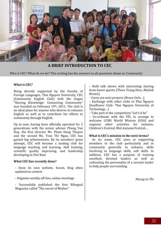 A BRIEF INTRODUCTION TO CEC
Who is CEC? What do we do? This writing has the answers to all questions about us: Community
English Club.

  What is CEC?                                         - Hold talk shows with interesting sharing
  Being directly supported by the Faculty of           from honor guests (Thieu Trung Hieu, Michell
  Foreign Languages, Thai Nguyen University, CEC       Brown)
  (Community English Club) with the slogan             - Carry out mini projects (Brave Girls…)
  “Sharing Knowledge- Connecting Community”            - Exchange with other clubs in Thai Nguyen
  was founded on February 19th, 2011. The club is      (Sunflower Club- Thai Nguyen University of
  an ideal place for anyone who desires to enhance     Technology…)
  English as well as to contribute his efforts to      - Take part in the competition “Let’s it be”
  community through English.                           - Co-ordinate with the FFL to arrange to
                                                       welcome LCMS World Mission (USA) and
  Up to now, having been officially operated for 2     organize other activities for instance,
  generations with the senior adviser Phung Van        Children’s Festival, Mid-Autumn Festival…
  Huy, the first director Mr. Pham Hung Thuyen
  and the second Ms. Tran Thi Ngan, CEC has            What is CEC’s mission in the next terms?
  gained big achievements. By its members’ great         As its name, CEC aims at supporting
  attempt, CEC will become a leading club for          members in the club particularly and in
  language teaching and learning, skill training,      community generally to enhance skills
  scientific quality improving, and leadership         involving in language skills, soft skills. In
  developing in Viet Nam                               addition, CEC has a purpose of training
                                                       excellent, devoted leaders as well as
  What CEC has recently done?                          cultivating the personality of a servant leader
                                                       to help people surrounding.
   - Have its own website, forum, blog often
   updated on content

   - Organize weekly off-line, online meetings                                          Nhung Le Thi
   - Successfully published the first Bilingual
   Magazine called “The secret of Mother”




                                                                                                    22
 