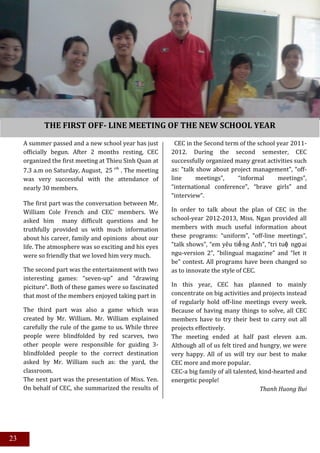 THE FIRST OFF- LINE MEETING OF THE NEW SCHOOL YEAR

     A summer passed and a new school year has just        CEC in the Second term of the school year 2011-
     officially begun. After 2 months resting, CEC       2012. During the second semester, CEC
     organized the first meeting at Thieu Sinh Quan at   successfully organized many great activities such
     7.3 a.m on Saturday, August, 25 th . The meeting    as: “talk show about project management”, “off-
     was very successful with the attendance of          line      meetings”,    “informal      meetings”,
     nearly 30 members.                                  “international conference”, “brave girls” and
                                                         “interview”.
     The first part was the conversation between Mr.
     William Cole French and CEC' members. We            In order to talk about the plan of CEC in the
     asked him many difficult questions and he           school-year 2012-2013, Miss. Ngan provided all
     truthfully provided us with much information        members with much useful information about
     about his career, family and opinions about our     these programs: “uniform”, “off-line meetings”,
     life. The atmosphere was so exciting and his eyes   “talk shows”, “em yêu tiế ng Anh”, “tri tuệ ngọai
     were so friendly that we loved him very much.       ngu-version 2”, “bilingual magazine” and “let it
                                                         be” contest. All programs have been changed so
     The second part was the entertainment with two      as to innovate the style of CEC.
     interesting games: “seven-up” and “drawing
     piciture”. Both of these games were so fascinated   In this year, CEC has planned to mainly
     that most of the members enjoyed taking part in     concentrate on big activities and projects instead
                                                         of regularly hold off-line meetings every week.
     The third part was also a game which was            Because of having many things to solve, all CEC
     created by Mr. William. Mr. William explained       members have to try their best to carry out all
     carefully the rule of the game to us. While three   projects effectively.
     people were blindfolded by red scarves, two         The meeting ended at half past eleven a.m.
     other people were responsible for guiding 3-        Although all of us felt tired and hungry, we were
     blindfolded people to the correct destination       very happy. All of us will try our best to make
     asked by Mr. William such as: the yard, the         CEC more and more popular.
     classroom.                                          CEC-a big family of all talented, kind-hearted and
     The next part was the presentation of Miss. Yen.    energetic people!
     On behalf of CEC, she summarized the results of                                       Thanh Huong Bui
     CEC in the second term of the school year 2011-
     2012. During the second semester, CEC
     successfully organized many great activities such
     as: “talk show about project management”, “off-
     line      meetings”,     “informal     meetings”,
23   “international conference”, “brave girls” and
     “interview”. However, except for those
 