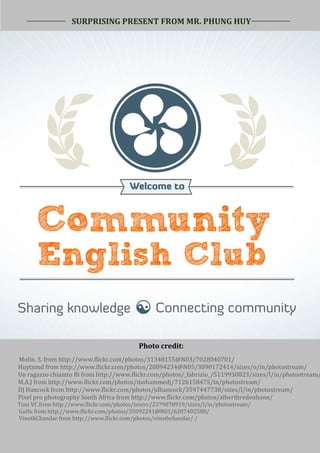 SURPRISING PRESENT FROM MR. PHUNG HUY




24

                         SURPRISING PRESENT FROM MR. HUY PHUNG




                                                Photo credit:
     Molin, S. from http://www.flickr.com/photos/31348155@N03/7028040701/
     Huytnmd from http://www.flickr.com/photos/28894234@N05/3890172414/sizes/o/in/photostream/
     Un ragazzo chiamto Bi from http://www.flickr.com/photos/_fabrizio_/5119930823/sizes/l/in/photostream/
     M.A.J from http://www.flickr.com/photos/mohammedj/7126158475/in/photostream/
     DJ Hancock from http://www.flickr.com/photos/jdhancock/3597447738/sizes/l/in/photostream/
     Pixel pro photography South Africa from http://www.flickr.com/photos/albertbredenhann/
     Toni VC from http://www.flickr.com/photos/tonivc/2379078919/sizes/l/in/photostream/
     Gulfu from http://www.flickr.com/photos/35092241@N03/6207402580/
     VinothChandar from http://www.flickr.com/photos/vinothchandar/ /
 