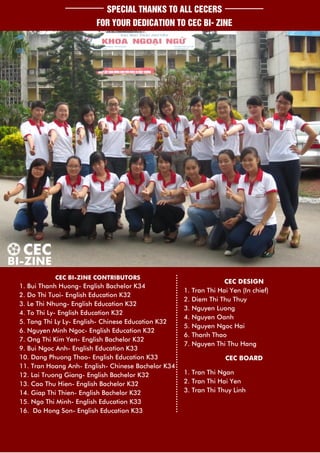 SPECIAL THANKS TO ALL CECERS
                        FOR YOUR DEDICATION TO CEC BI- ZINE




           CEC BI-ZINE CONTRIBUTORS
                                                                  CEC DESIGN
1. Bui Thanh Huong- English Bachelor K34
                                                    1. Tran Thi Hai Yen (In chief)
2. Do Thi Tuoi- English Education K32
                                                    2. Diem Thi Thu Thuy
3. Le Thi Nhung- English Education K32
                                                    3. Nguyen Luong
4. To Thi Ly- English Education K32
                                                    4. Nguyen Oanh
5. Tang Thi Ly Ly- English- Chinese Education K32
                                                    5. Nguyen Ngoc Hai
6. Nguyen Minh Ngoc- English Education K32
                                                    6. Thanh Thao
7. Ong Thi Kim Yen- English Bachelor K32
                                                    7. Nguyen Thi Thu Hang
9. Bui Ngoc Anh- English Education K33
10. Dang Phuong Thao- English Education K33                       CEC BOARD
11. Tran Hoang Anh- English- Chinese Bachelor K34
12. Lai Truong Giang- English Bachelor K32          1. Tran Thi Ngan
13. Cao Thu Hien- English Bachelor K32              2. Tran Thi Hai Yen
14. Giap Thi Thien- English Bachelor K32            3. Tran Thi Thuy Linh
15. Ngo Thi Minh- English Education K33
16. Do Hong Son- English Education K33
 