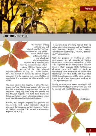 Preface




EDITOR’S LETTER

                                  The autumn is coming        In addition, there are many helpful items in
                                     with light wind and     other interesting columns such as:“Teaching
                            yellow leaves! In Viet Nam,      and     learning    English”, “Soft     skills”,
                          the autumn is a very special       “Information Technology”, “Diaries/ Stories”
                                  season when all pupils     and “Funny corners”.
                                    and students begin a
                                         new school year     With the purpose of creating an active
                                    after a long summer      environment for all students of English
                         vacation. All of them may have      Department in particular and students of FLF-
                   many big plans for the new school         TNU in general to not only practice but also
                    year and CEC, too. Basing on the         improve their language skills; furthermore,
                   success of the first bilingual            elevating their soft skills as well as
 magazine published in May, 2011, in this autumn,            broadening their knowledge of information
 CEC has planned to publish the second bilingual             technology and other fields, CEC hope that
 magazine. It is the magazine that you are holding in        CEC-bilingual magazine will be always a close
 your hands. It is a result of our editorial staff’s great   friend to all of you during your studying at
 efforts.                                                    Thai Nguyen university.

 The main topic of this magazine is about “the new           Finally, we wish you a happy, meaningful and
 school year” and “the first year students who have just     successful school year! We hope that you will
 left their warm home to step into the vast gate of          be pleased with this CEC-bilingual magazine.
 university”. They may have many nice dreams and
 this bilingual magazine will help those dreams fly
 higher and further by many interesting products giving
 some good advices about living-skill to them.                                                  CEC Bi-Zine
 Besides, this bilingual magazine also provides the
 readers with much useful information about the
 process of the foundation and development of Faculty
 of Foreign Languages, TNU as well as Community
 English Club (CEC).




                                                                                                           2
 