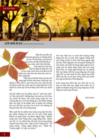 Lời Nói Đầu




 LỜI NÓI ĐẦU


                                      Mùa thu lai đến với    Với mục đích tạo ra một môi trường năng
                       những làn gió nhẹ và những chiếc      động cho tất cả sinh viên ngành Tiếng Anh
                          lá van. Ở Việt Nam, mùa thu là     nói riêng và tất cả sinh viên khoa ngoại ngữ
                        một mùa rất đặc biệt khi tất cả      đại học Thái Nguyên nói chung để không chỉ
                            học sinh, sinh viên bắt đầu      rèn luyện, cải thiện kĩ năng ngôn ngữ mà còn
                                   một năm học mới sau       nâng cao kĩ năng sống cũng như mở rộng
                              một kì nghỉ hè thật dài. Tất   kiến thức về công nghệ thông tin và những
                   cả học sinh, sinh viên có lẽ đều có rất   lĩnh vực khác, CEC hy vọng rằng tạp chí song
               nhiều mục tiêu lớn cho năm học mới và         ngữ CEC sẽ luôn luôn là một người bạn thân
                CEC cũng thế.                                thiết của tất cả các bạn trong suốt quá trình
                      Tiếp nối sự thành công của tạp chí     học tập tại Đại Học Thái Nguyên.
                song ngữ số đầu tiên được xuất bản vào
     tháng 5 năm 2011, vào mùa thu này, CEC đã lên           Cuối cùng, ban biên tập xin chúc tất cả các
     kế hoạch xuất bản cuốn tạp chí song ngữ thứ 2. Đó       bạn có một năm học ngập tràn niềm vui, ý
     chính là cuốn tạp chí bạn đang cầm trên tay mình        nghĩa và thành công. Hy vọng rằng bạn sẽ hài
     đó.                                                     lòng với cuốn tạp chí này!
     Chủ đề chính của ấn phẩm này là: “năm học mới”
     và “tân sinh viên”-những bạn vừa mới xa rời tổ ấm
     của mình để bước vào cánh cổng rộng mở của                                                CEC-Bi Zine
     trường đại học. Có lẽ họ đang ấp ủ rất nhiều những
     giấc mơ đẹp và ấn phẩm này sẽ giúp cho những
     ước mơ đó bay cao hơn và xa hơn với những lời
     khuyên hữu ích về kĩ năng sống.

     Bên cạnh đó, ấn phẩm này cũng cung cấp cho độc
     giả nhiều thông tin hữu ích về quá trình hình
     thành và phát triển của khoa Ngoại Ngữ - ĐHTN
     cũng như CLB Tiếng Anh cộng đồng CEC. Thêm
     vào đó, có rat nhiều bài viết hữu ích trong những
     chuyên mục khác như: “Dạy và học Tiếng Anh”, “Kĩ
     năng sống”, “Công nghệ thông tin”, “Nhật kí/
     Truyện ngắn” và “góc vui nhộn”.


3
 