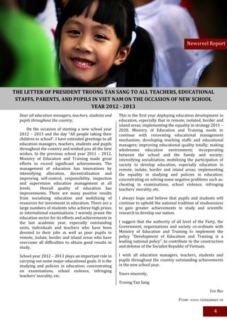 Newsreel Report




THE LETTER OF PRESIDENT TRUONG TAN SANG TO ALL TEACHERS, EDUCATIONAL
 STAFFS, PARENTS, AND PUPILS IN VIET NAM ON THE OCCASION OF NEW SCHOOL
                            YEAR 2012 - 2013
  Dear all education managers, teachers, students and     This is the first year deploying education development in
  pupils throughout the country,                          education, especially that in remote, isolated, border and
                                                          island areas; implementing the equality in strategy 2011 –
      On the occasion of starting a new school year       2020. Ministry of Education and Training needs to
  2012 – 2013 and the day “All people taking their        continue with renovating educational management
  children to school”. I have extended greetings to all   mechanism; developing teaching staffs and educational
  education managers, teachers, students and pupils       managers; improving educational quality totally; making
  throughout the country and wished you all the best      wholesome education environment; incorporating
  wishes. In the previous school year 2011 – 2012,        between the school and the family and society;
  Ministry of Education and Training made great           intensifying socialization; mobilizing the participation of
  efforts to record significant achievements. The         society to develop education, especially education in
  management of education has innovations by              remote, isolate, border and island areas; implementing
  intensifying allocation, decentralization and           the equality in studying and policies in education;
  improving self-control, responsibility, inspection      concentrating on solving some negative problems such as:
  and supervision education management at all             cheating in examinations, school violence, infringing
  levels.     Overall quality of education has            teachers’ morality, etc.
  improvements. There are many positive results
  from socializing education and mobilizing of            I always hope and believe that pupils and students will
  resources for investment in education. There are a      continue to uphold the national tradition of studiousness
  large numbers of students who achieve high prizes       to gain greater achievements in study and scientific
  in international examinations. I warmly praise the      research to develop our nation.
  education sector for its efforts and achievements in
  the last academic year, especially outstanding          I suggest that the authority of all level of the Party, the
  units, individuals and teachers who have been           Government, organizations and society co-ordinate with
  devoted to their jobs as well as poor pupils in         Ministry of Education and Training to implement the
  remote, isolate, border and island areas who have       policy “Development of Education and Training is a
  overcome all difficulties to obtain good results in     leading national policy”, to contribute to the construction
  study.                                                  and defense of the Socialist Republic of Vietnam.

  School year 2012 – 2013 plays an important role in      I wish all education managers, teachers, students and
  carrying out some major educational goals. It is the    pupils throughout the country outstanding achievements
  studying and policies in education; concentrating       in the new school year.
  on examinations, school violence, infringing
                                                          Yours sincerely,
  teachers’ morality, etc.
                                                          Truong Tan Sang

                                                                                                             Yen Bee

                                                                                           From: www.vietnamnet.vn

                                                                                                               4
 