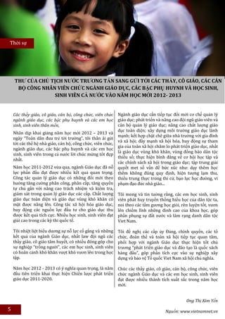 Thời sự




    THƯ CỦA CHỦ TỊCH NƯỚC TRƯƠNG TẤN SANG GỬI TỚI CÁC THẦY, CÔ GIÁO, CÁC CÁN
     BỘ CÔNG NHÂN VIÊN CHỨC NGÀNH GIÁO DỤC, CÁC BẬC PHỤ HUYNH VÀ HỌC SINH,
                  SINH VIÊN CẢ NƯỚC VÀO NĂM HỌC MỚI 2012- 2013


    Các thầy giáo, cô giáo, cán bộ, công chức, viên chức     Ngành giáo dục cần tiếp tục đổi mới cơ chế quản lý
    ngành giáo dục, các bậc phụ huynh và các em học          giáo dục; phát triển và nâng cao đội ngũ giáo viên và
    sinh, sinh viên thân mến,                                cán bộ quản lý giáo dục; nâng cao chất lượng giáo
                                                             dục toàn diện; xây dựng môi trường giáo dục lành
    Nhân dịp khai giảng năm học mới 2012 – 2013 và
                                                             mạnh; kết hợp chặt chẽ giữa nhà trường với gia đình
    ngày “Toàn dân đưa trẻ tới trường”, tôi thân ái gửi
                                                             và xã hội; đẩy mạnh xã hội hóa, huy động sự tham
    tới các thế hệ nhà giáo, cán bộ, công chức, viên chức,
                                                             gia của toàn xã hội chăm lo phát triển giáo dục, nhất
    ngành giáo dục, các bậc phụ huynh và các em học
                                                             là giáo dục vùng khó khăn, vùng đồng bào dân tộc
    sinh, sinh viên trong cả nước lời chúc mừng tốt đẹp
                                                             thiểu số; thực hiện bình đẳng về cơ hội học tập và
    nhất.
                                                             các chính sách xã hội trong giáo dục; tập trung giải
    Năm học 2011-2012 vừa qua, ngành Giáo dục đã nỗ          quyết met số vấn đề bức xúc như: dạy thêm học
    lực phấn đấu đạt được nhiều kết quả quan trọng.          thêm không đúng quy định, hiện tượng lạm thu,
    Công tác quản lý giáo dục có những đổi mới theo          thiếu trung thực trong thi cử, bạo lực học đường, vi
    hướng tăng cường phân công, phân cấp, tăng quyền         phạm đạo đức nhà giáo...
    tự chủ gắn với nâng cao trách nhiệm và kiểm tra,
    giám sát trong quản lý giáo dục các cấp. Chất lượng      Tôi mong và tin tưởng rằng, các em học sinh, sinh
    giáo dục toàn diện và giáo dục vùng khó khăn có          viên phát huy truyền thống hiếu học của dân tộc ta,
    mặt được nâng lên. Công tác xã hội hóa giáo dục,         noi theo các tấm gương học giỏi, rèn luyện tốt, vươn
    huy động các nguồn lực đầu tư cho giáo dục thu           lên chiếm lĩnh những đỉnh cao của khoa học, góp
    được kết quả tích cực. Nhiều học sinh, sinh viên đạt     phần phụng sự đất nước và làm rạng danh dân tộc
    giải cao trong các kỳ thi quốc tế.                       Viet Nam.

    Tôi nhiệt liệt biểu dương sự nỗ lực cố gắng và những     Tôi đề nghị các cấp ủy Đảng, chính quyền, các tổ
    kết quả của ngành Giáo dục, nhất law đội ngũ các         chức, đoàn thể và toàn xã hội tiếp tục quan tâm,
    thầy giáo, cô giáo tâm huyết, có nhiều đóng góp cho      phối hợp với ngành Giáo dục thực hiện tốt chủ
    sự nghiệp "trồng người", các em học sinh, sinh viên      trương "phát triển giáo dục và đào tạo là quốc sách
    có hoàn cảnh khó khăn vượt khó vươn lên trong học        hàng đầu", góp phần tích cực vào sự nghiệp xây
    tập.                                                     dựng và bảo vệ Tổ quốc Viet Nam xã hội chủ nghĩa.

    Năm học 2012 - 2013 có ý nghĩa quan trọng, là năm        Chúc các thầy giáo, cô giáo, cán bộ, công chức, viên
    đầu tiên triển khai thực hiện Chiến lược phát triển      chức ngành Giáo dục và các em học sinh, sinh viên
    giáo dục 2011-2020.                                      đạt được nhiều thành tích xuất sắc trong năm học
                                                             mới.


                                                                                                 Ong Thị Kim Yến
5                                                                                     Nguồn: www.vietnamnet.vn
 