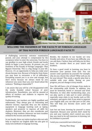 Events
                                                                                                   Events




  WELCOME THE FRESHMEN OF THE FACULTY OF FOREIGN LANGUAGES
         OF THAI NGUYEN FOREIGN LANGUAGES FACULTY

A challenging university entrance examination
                                                         Besides, the students in our faculty are very
passed, and your attempt is compensated by the
                                                         friendly and active. If you have any difficulty, you
acceptance letter to enter the university. You have to
                                                         can ask them. I believe they will help you by their
say goodbye to your high school, friends and lovely
                                                         heart. Let consider them as your sisters and
family to begin a new journey. At present, you are
                                                         brothers.
freshmen of the Faculty of Foreign Languages -Thai
Nguyen University. This is a big change in your life.    To have a good result in learning, you have to
However, tt’s an opportunity to help you make your       determine your passion from now. You can
dream become true. Because of living far from home,      answer some questions by yourself. For example,
you may have to encounter a lot of difficulties.         why do you choose this school? What will you do
Everything around you is so new and strange, but         for your dream? This needs a specific plan that is
don’t worry because we always stand by you               suitable with your ability. Basing on your
whenever you need. Have you ever heard about the         progress, you can change it every month.
sentence: “Nothing is impossible”?
                                                         Your life will have a lot of changes from study to
I am aware that you will be a bit disappointed with      the relationship with friends. In addition, you
the newly founded school because of poor                 must be homesick, bored or stressed and tired.
infrastructure. Nonetheless, you will be amazed at       Therefore, to relax after hardworking days, you
efforts of teachers and students to improve the          can play sports or take part in some activities,
quality of training.                                     especially some clubs in our faculty such as CEC,
                                                         volunteer, and sports club. If you want to improve
Furthermore, our teachers are highly qualified and
                                                         your English skill, you can take part in CEC club.
enthusiastic. They always give us interesting and
                                                         This will help you become more active and
effective lessons; especially they use the modern
                                                         sociable.
equipment in language teaching such as laptop,
speakers and projector to improve all skills for         Last but not least, learning by yourself is every
students. Moreover, they are also considerate and        important. Because your parents don’t stand by
willing to help students whenever we have troubles       you and your teachers don’t control you every
related to the lessons and other things.                 day, you need to be self conscious in learning. Let
                                                         be confident in yourself.
In our faculty, there are native teachers who not only
help us improve our English skills but also give us      I wish you a successful new school year.
many new methods in language learning.
                                                                     Phuong Thao Dang
                                                                                                      6
 