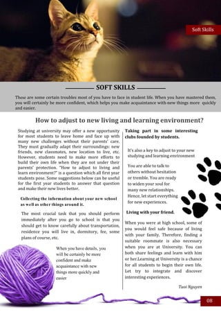 Soft Skills




                                          SOFT SKILLS
These are some certain troubles most of you have to face in student life. When you have mastered them,
you will certainly be more confident, which helps you make acquaintance with new things more quickly
and easier.

          How to adjust to new living and learning environment?
 Studying at university may offer a new opportunity       Taking part in some interesting
 for most students to leave home and face up with         clubs founded by students.
 many new challenges without their parents’ care.
 They must gradually adapt their surroundings: new
 friends, new classmates, new location to live, etc.       It’s also a key to adjust to your new
 However, students need to make more efforts to            studying and learning environment
 build their own life when they are not under their
 parents’ protection. “How to adjust to living and         You are able to talk to
 learn environment?” is a question which all first year    others without hesitation
 students pose. Some suggestions below can be useful       or tremble. You are ready
 for the first year students to answer that question       to widen your soul for
 and make their new lives better.                          many new relationships.
                                                           Hence, let start everything
  Collecting the information about your new school
                                                           for new experiences.
  as well as other things around it.

   The most crucial task that you should perform          Living with your friend.
   immediately after you go to school is that you
                                                          When you were at high school, some of
   should get to know carefully about transportation,
                                                          you would feel safe because of living
   residence you will live in, dormitory, fee, some
                                                          with your family. Therefore, finding a
   plans of course, etc.
                                                          suitable roommate is also necessary
                     When you have details, you           when you are at University. You can
                     will be certainly be more            both share feelings and learn with him
                     confident and make                   or her.Learning at University is a chance
                     acquaintance with new                for all students to begin their own life.
                     things more quickly and              Let try to integrate and discover
                     easier                               interesting experiences.

                                                                                         Tuoi Nguyen


                                                                                                       08
 