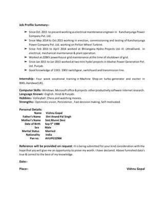 Job Profile Summary:-
➢ Since Oct.2015 to presentworking aselectrical maintenance engineer in Kanchanjunga Power
Company Pvt. Ltd.
➢ Since May 2014 to Oct.2015 working in erection, commissioning and testing of Kanchanjunga
Power Company Pvt. Ltd. working on Pelton Wheel Turbine.
➢ Since Feb 2013 to April 2014 worked at Bhilangana Hydro Projects Ltd.-III .Uttrakhand. In
electrical, mechanical maintenance & plant operation.
➢ Worked at 220KV powerhouse grid maintenance at the time of shutdown of grid.
➢ Since Jan 2011 to Jan 2013 workedat twomini hydel projects in Abohar Power Generation Pvt.
Ltd. Punjab.
➢ Good knowledge of 11KV. 33KV switchgear, switchyard and transmission line.
Internship:- Four week vocational training in Machine Shop on turbo-generator and exciter in
BHEL.Haridwar(UK).
Computer Skills:-Windows.Microsoftoffice &projects.otherproductivitysoftware internet research.
Language Known:-English. Hindi & Punjabi.
Hobbies:- Volleyball. Chess and watching movies.
Strengths:- Optimistic vision, Persistence , Fast decision making, Self-motivated.
Personal Details:
Name Vishnu Gopal
Father’s Name Shri Anand Pal Singh
Mother’s Name Smt.Munni Devi
Date of Birth Sep 5th
1988
Sex Male
Marital Status Married
Nationality India
Pan no. AVUPG5296K
Reference will be provided on request:-It is being submitted for your kind consideration with the
hope that youwill give me an opportunity to prove my worth. I have declared. Above furnished data’s
true & correct to the best of my knowledge.
Date:-
Place:- Vishnu Gopal
 