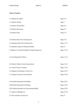 Facilities Design Report 2 0594617
1
Table of Contents
1.0 Outlines the ‘Space’ Pages 3-4
1.1 Outlines Utilities Page 5
1.2 Outlines Theme/Menu Pages 5-6
1.3 Outlines Purchasing Pages 6-7
1.4 Outlines Gantt Pages 7-9
2.0 Outlines Basic Flow Characteristics Pages 9-11
2.1 Integrates Basic Flow Characteristics Pages 11-12
2.2 Integrates Aspects of Design Flexibility Page 12
2.3 Balance of Customer/Employee Design Perspectives Pages 12-13
3.0 Clear Rationale for Décor Pages 13-14
4.0 Outline of Basic Colour Characteristics Pages 14-15
4.1 Link of Colour to Concept Pages 15-18
4.2 Integrates Psychology of Colour Use Pages 18-19
4.3 Integrates Texture/Colour Dynamic Pages 19-20
5.0A Outlines Rationale for Building Pages 20-21
5.0B Outlines Rationale for Planning Pages 21-22
5.0C Outlines Rationale for Environmental Health Pages 22-25
5.1 Outline of Building Act Pages 25-26
5.2 DLA and Sale of Liquor Act Page 27
 