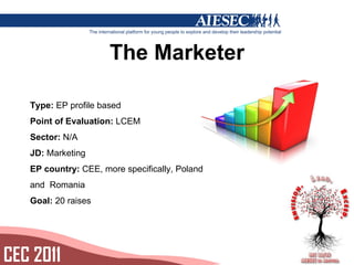 The Marketer Type: EP profile based Point of Evaluation: LCEM Sector: N/A JD: Marketing EP country: CEE, more specifically, Poland and Romania Goal: 20 raises