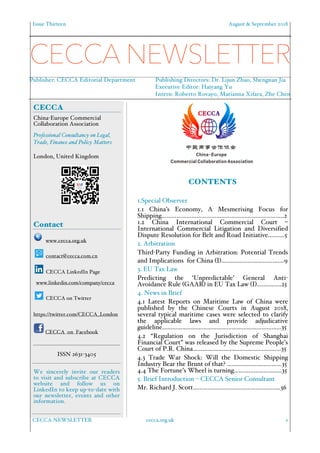 Issue Thirteen August & September 2018
CECCA NEWSLETTER cecca.org.uk 1
CONTENTS
1.Special Observer
1.1 China’s Economy, A Mesmerising Focus for
Shipping………………………………………………………………..2
1.2 China International Commercial Court –
International Commercial Litigation and Diversified
Dispute Resolution for Belt and Road Initiative……….5
2. Arbitration
Third-Party Funding in Arbitration: Potential Trends
and Implications for China (I)….…………………………….9
3. EU Tax Law
Predicting the ‘Unpredictable’ General Anti-
Avoidance Rule (GAAR) in EU Tax Law (I)….…….….25
4. News in Brief
4.1 Latest Reports on Maritime Law of China were
published by the Chinese Courts in August 2018,
several typical maritime cases were selected to clarify
the applicable laws and provide adjudicative
guideline……………………………………………………………...35
4.2 “Regulation on the Jurisdiction of Shanghai
Financial Court” was released by the Supreme People’s
Court of P.R. China……...........................................……35
4.3 Trade War Shock: Will the Domestic Shipping
Industry Bear the Brunt of that? ……………………………35
4.4 The Fortune’s Wheel is turning………………………..35
5. Brief Introduction – CECCA Senior Consultant
Mr. Richard J. Scott………………..………………..………….36
CECCA
China-Europe Commercial
Collaboration Association
Professional Consultancy on Legal,
Trade, Finance and Policy Matters.
London, United Kingdom
Contact
www.cecca.org.uk
contact@cecca.com.cn
CECCA LinkedIn Page
www.linkedin.com/company/cecca
CECCA on Twitter
https://twitter.com/CECCA_London
CECCA on Facebook
ISSN 2631-3405
We sincerely invite our readers
to visit and subscribe at CECCA
website and follow us on
LinkedIn to keep up-to-date with
our newsletter, events and other
information.
CECCA NEWSLETTER
Publisher: CECCA Editorial Department Publishing Directors: Dr. Lijun Zhao, Shengnan Jia
Executive Editor: Haiyang Yu
Intern: Roberto Rovayo, Marianna Xifara, Zhe Chen
 